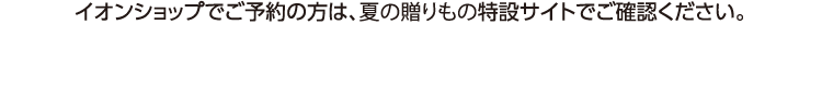 イオンショップでご予約の方は、夏の贈りもの特設サイトでご確認ください。