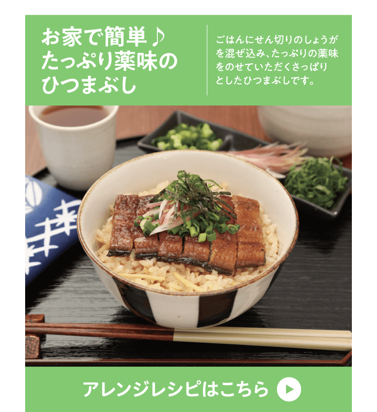 お家で簡単♪
たっぷり薬味の
ひつまぶし ごはんにせん切りのしょうがを混ぜ込み、たっぷりの薬味をのせていただくさっぱりとしたひつまぶしです。アレンジレシピはこちら