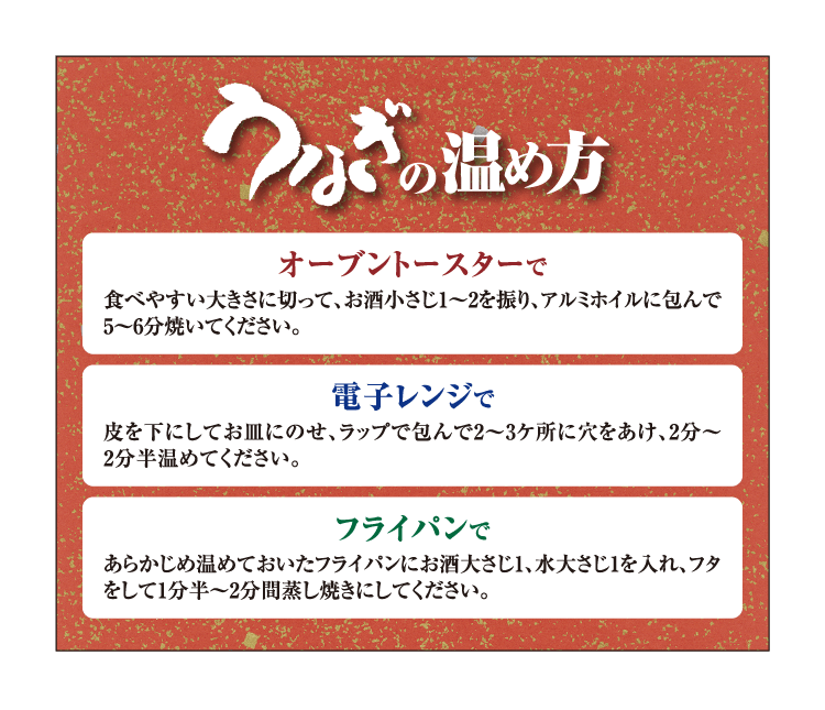 うなぎの温め方 オーブントースターで 食べやすい大きさに切って、お酒小さじ1～2を振り、アルミホイルに包んで5〜6分焼いてください。 電子レンジで 皮を下にしてお皿にのせ、ラップで包んで2〜3ケ所に穴をあけ、2分〜2分半温めてください。 フライパンで あらかじめ温めておいたフライパンにお酒大さじ1、水大さじ1を入れ、フタをして1分半〜2分間蒸し焼きにしてください。