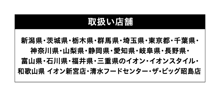 取扱い店舗 新潟県・茨城県・栃木県・群馬県・埼玉県・東京都・千葉県・神奈川県・山梨県・静岡県・愛知県・岐阜県・長野県・富山県・石川県・福井県・三重県のイオン・イオンスタイル・和歌山県 イオン新宮店・清水フードセンター・ザ・ビッグ昭島店