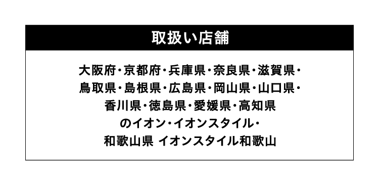 取扱い店舗 大阪府・京都府・兵庫県・奈良県・滋賀県・鳥取県・島根県・広島県・岡山県・山口県・香川県・徳島県・愛媛県・高知県のイオン・イオンスタイル・和歌山県 イオンスタイル和歌山