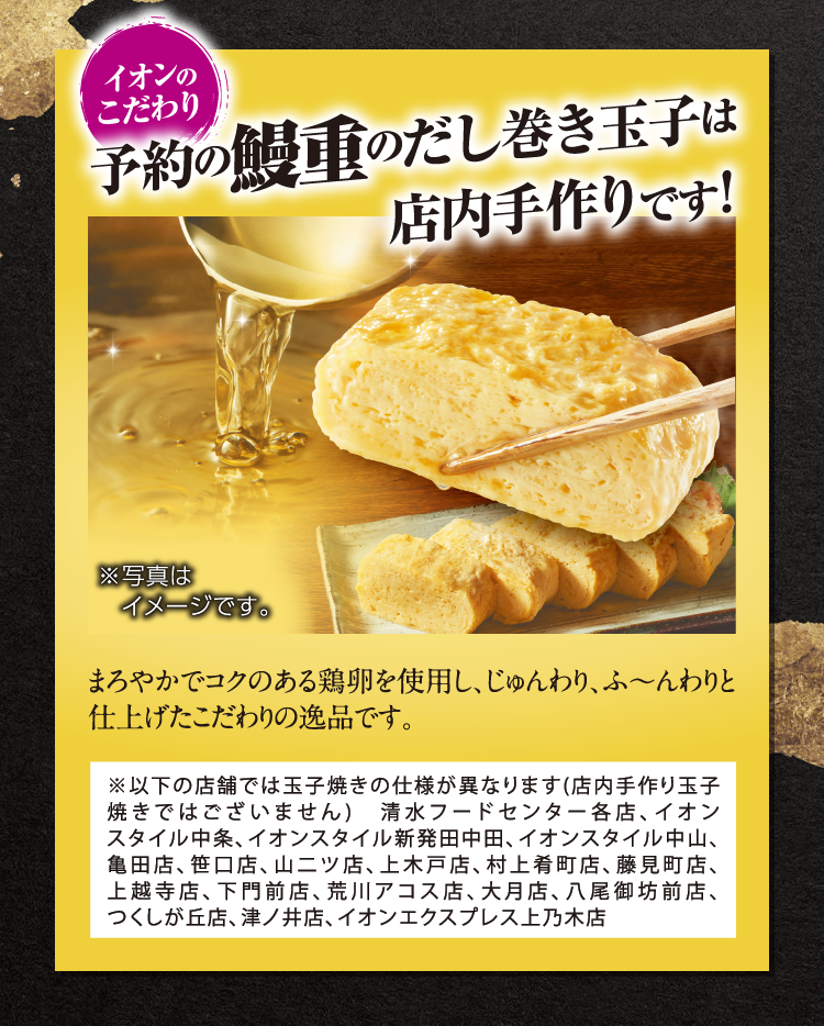 予約の鰻重のだし巻き玉子は店内手作りです! まろやかでコクのある鶏卵を使用し、じゅんわり、ふ～んわりと仕上げたこだわりの逸品です。 ※以下の店舗では玉子焼きの仕様が異なります(店内手作り玉子焼きではございません)清水フードセンター各店、イオンスタイル中条、イオンスタイル新発田中田、イオンスタイル中山、亀田店、笹口店、山二ツ店、上木戸店、村上肴町店、藤見町店、上越寺店、下門前店、荒川アコス店、大月店、八尾御坊前店、つくしが丘店、津ノ井店、イオンエクスプレス上乃木店