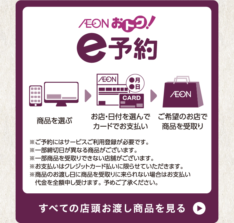 AEON おトク e予約 商品を選ぶ お店・日付を選んでカードでお支払い ご希望のお店で商品を受取り ※ご予約にはサービスご利用登録が必要です。 ※一部締切日が異なる商品がございます。 ※一部商品を受取りできない店舗がございます。 ※お支払いはクレジットカード払いに限らせていただきます。 ※商品のお渡し日に商品を受取りに来られない場合はお支払い代金を全額申し受けます。 予めご了承ください。 すべての店頭お渡し商品を見る