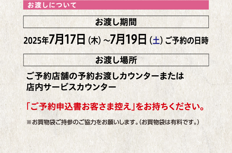 お渡しについて お渡し期間 2025年7月17日（木）〜7月19日（土）ご予約の日時 お渡し場所 ご予約店舗の予約お渡しカウンターまたは店内サービスカウンター 「ご予約申込書お客さま控え」をお持ちください。 ※お買物袋ご持参のご協力をお願いします。（お買物袋は有料です。）