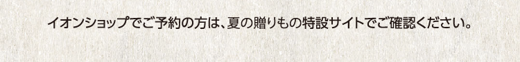 イオンショップでご予約の方は、夏の贈りもの特設サイトでご確認ください。