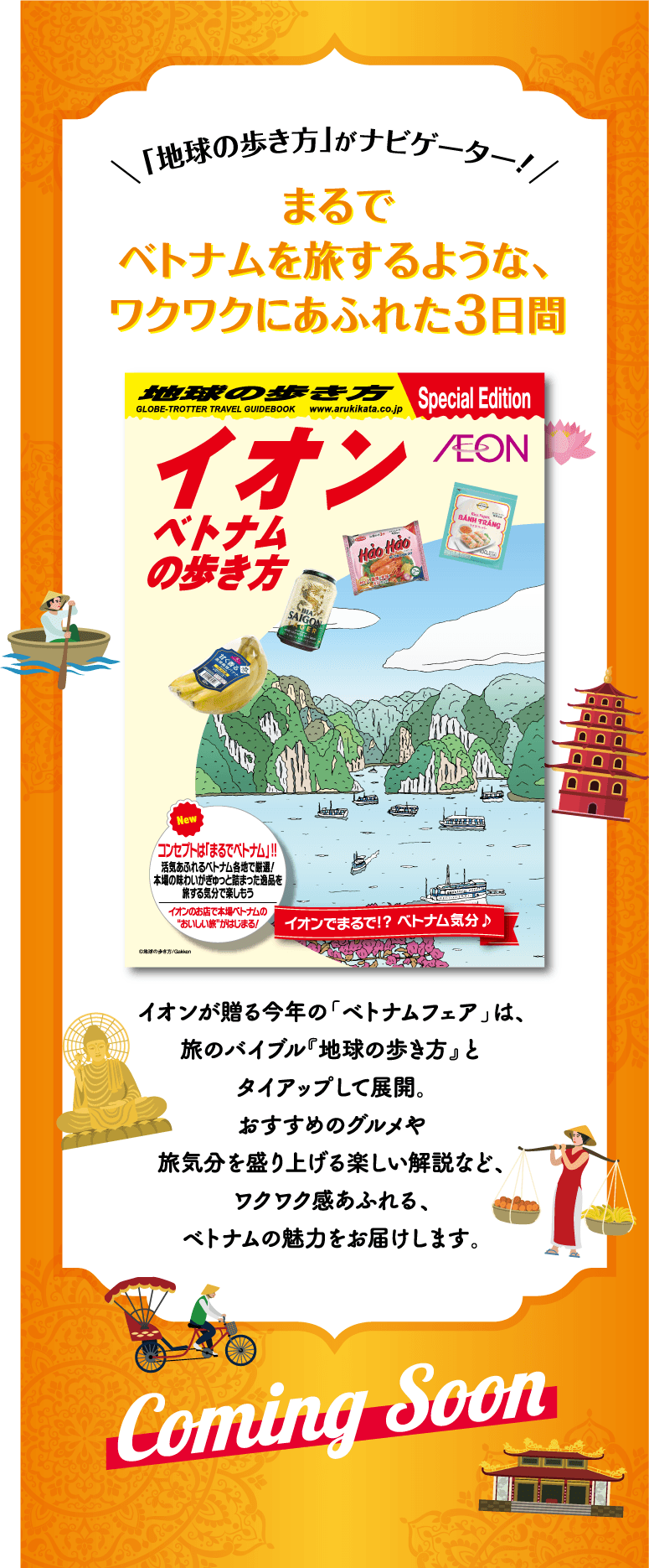 「地球の歩き方」がナビゲーター！まるでベトナムを旅するような、ワクワクにあふれた3日間 イオンが贈る今年の「ベトナムフェア」は、旅のバイブル『地球の歩き方』とタイアップして展開。おすすめのグルメや旅気分を盛り上げる楽しい解説など、ワクワク感あふれる、ベトナムの魅力をお届けします。