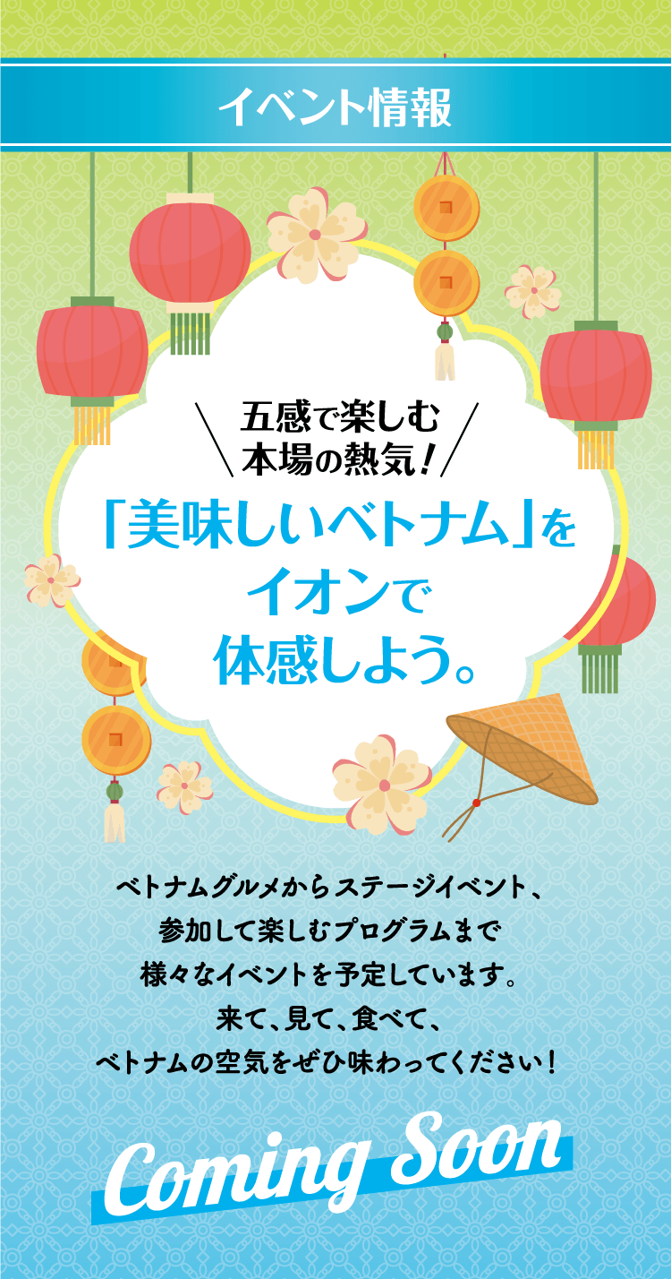 イベント情報 五感で楽しむ本場の熱気！「美味しいベトナム」をイオンで体感しよう。ベトナムグルメからステージイベント、参加して楽しむプログラムまで様々なイベントを予定しています。来て、見て、食べて、ベトナムの空気をぜひ味わってください！