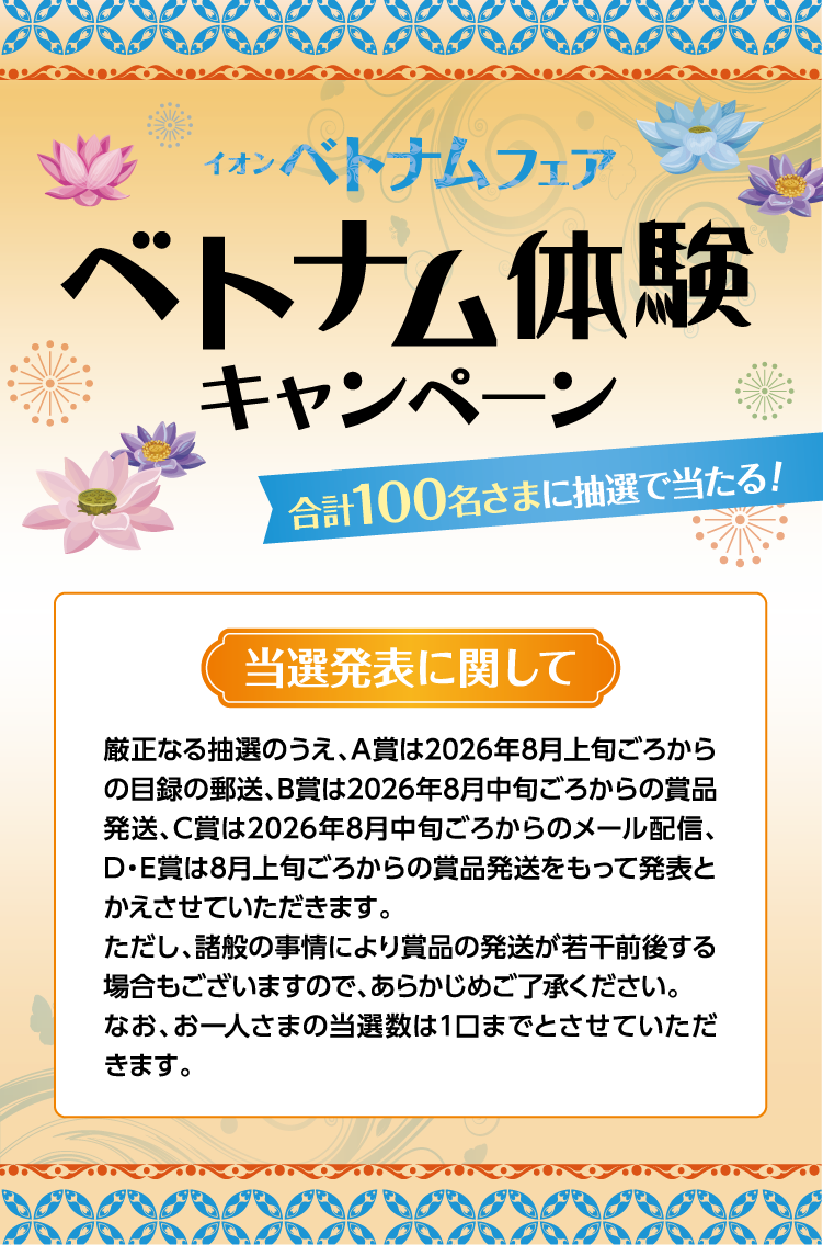 イオン ベトナムフェア ベトナム体験キャンペーン 当選発表に関して 厳正なる抽選のうえ、A賞は2026年8月上旬ごろからの目録の郵送、B賞は2026年8月中旬ごろからの賞品発送、C賞は2026年8月中旬ごろからのメール配信、D・E賞は8月上旬ごろからの賞品発送をもって発表とかえさせていただきます。ただし、諸般の事情により賞品の発送が若干前後する場合もございますので、あらかじめご了承ください。なお、お一人さまの当選数は1口までとさせていただきます。