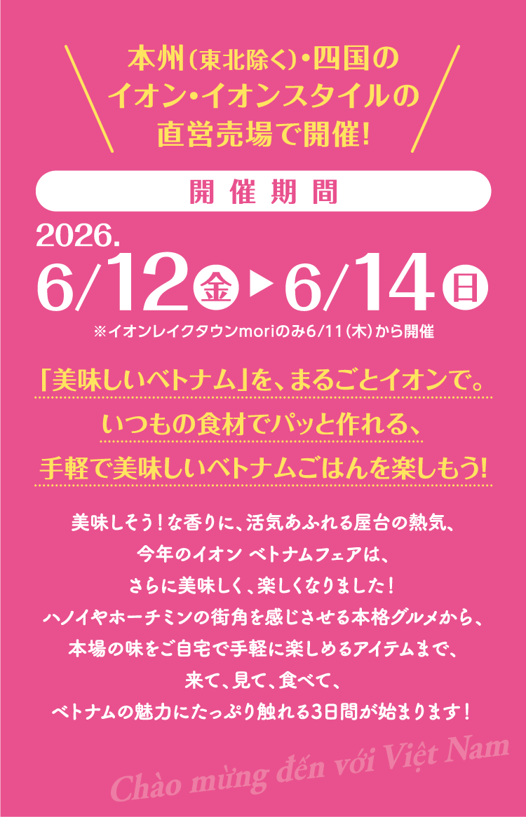 本州(東北除く)・四国のイオン・イオンスタイルの直営売場で開催！開催期間 2026.6/12(金)～6/14(日)※イオンレイクタウンmoriのみ6/11(木)から開催「美味しいベトナム」を、まるごとイオンで。いつもの食材でパッと作れる、手軽で美味しいベトナムごはんを楽しもう！美味しそう！な香りに、活気あふれる屋台の熱気、今年のイオン ベトナムフェアは、さらに美味しく、楽しくなりました！ハノイやホーチミンの街角を感じさせる本格グルメから、本場の味をご自宅で手軽に楽しめるアイテムまで、来て、見て、食べて、ベトナムの魅力にたっぷり触れる3日間が始まります！