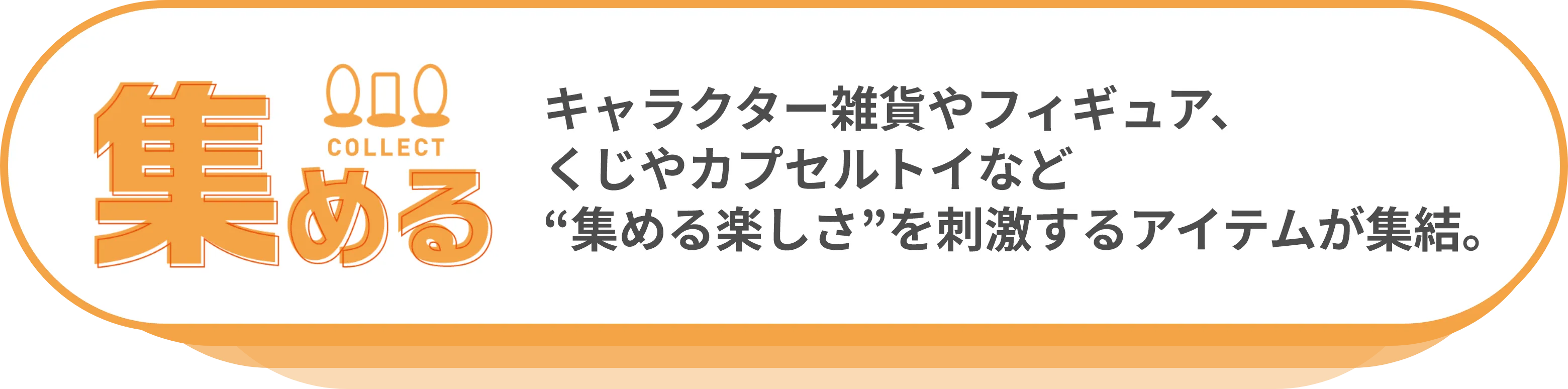 集める：キャラクター雑貨やフィギュア、くじやカプセルトイなど“集める楽しさ”を刺激するアイテムが集結。