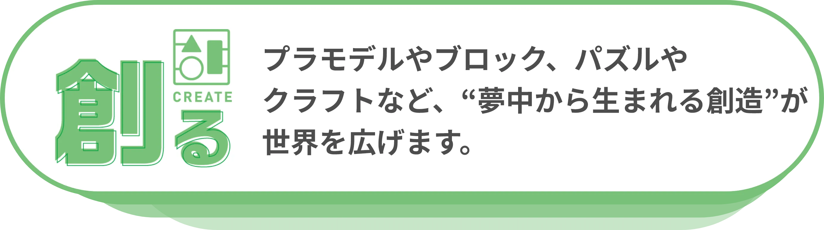 創る：プラモデルやブロック、パズルやクラフトなど、“夢中から生まれる創造”が世界を広げます。