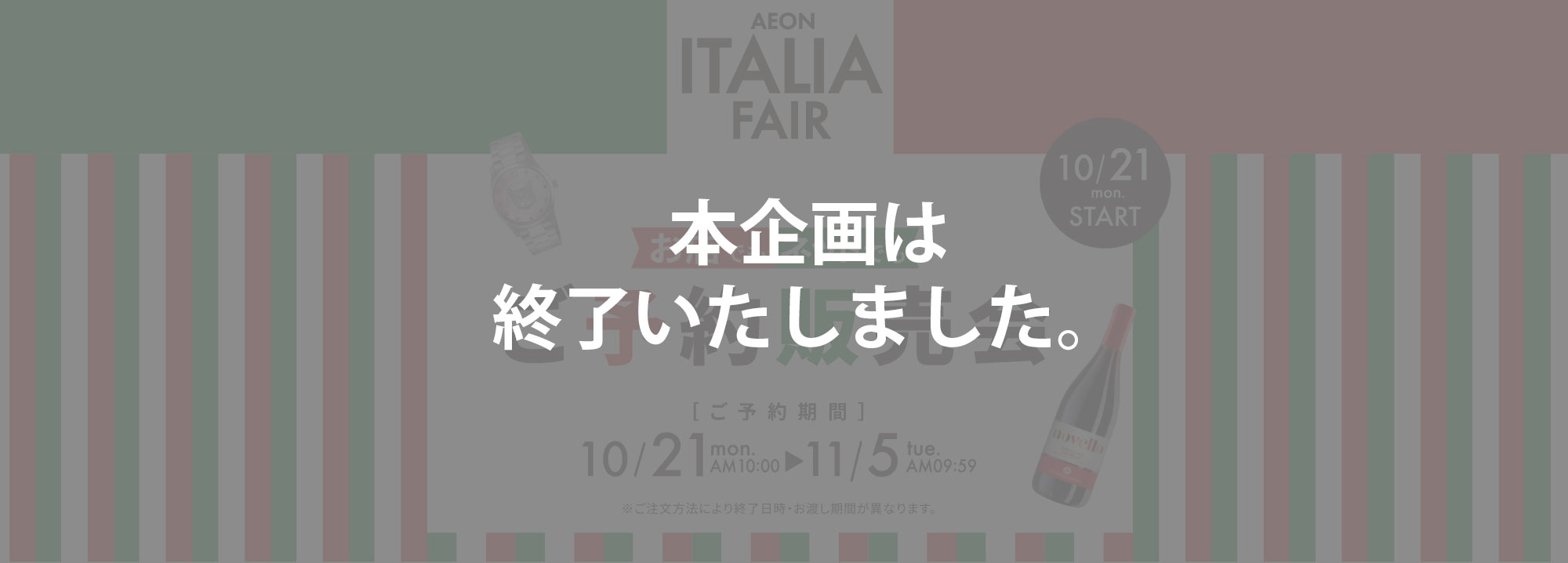 AEON ITALIA FAIR 10/21 mon. START お店でもネットでもご予約販売会 ご予約期間 10/21 mon. AM 10:00 → 11/5 tue. AM 09:59 ※ご注文方法により終了日時・お渡し期間がことなります。