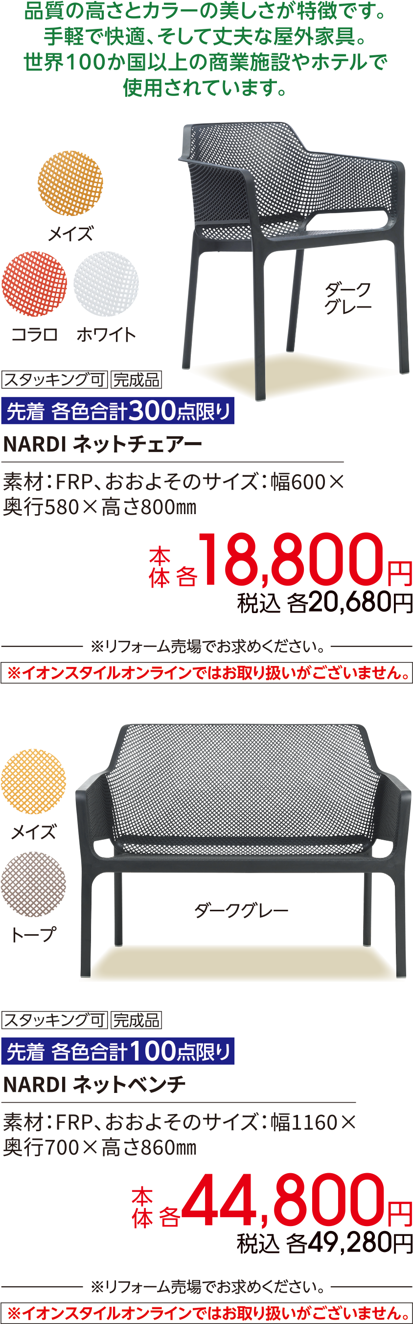品質の高さとカラーの美しさが特徴です。手軽で快適、そして丈夫な屋外家具。世界100か国以上の商業施設やホテルで使用されています。スタッキング可 完成品 先着 各色合計300点限り NARDI ネットチェアー 素材：FRP、おおよそのサイズ：幅600×奥行580×高さ800㎜ 本体 各18,800円 税込 各20,680円 ※リフォーム売場でお求めください。※イオンスタイルオンラインではお取り扱いがございません。スタッキング可 完成品 先着 各色合計100点限り NARDI ネットベンチ 素材：FRP、おおよそのサイズ：幅1160×奥行700×高さ860㎜ 本体 各44,800円 税込 各49,280円 ※リフォーム売場でお求めください。 ※イオンスタイルオンラインではお取り扱いがございません。