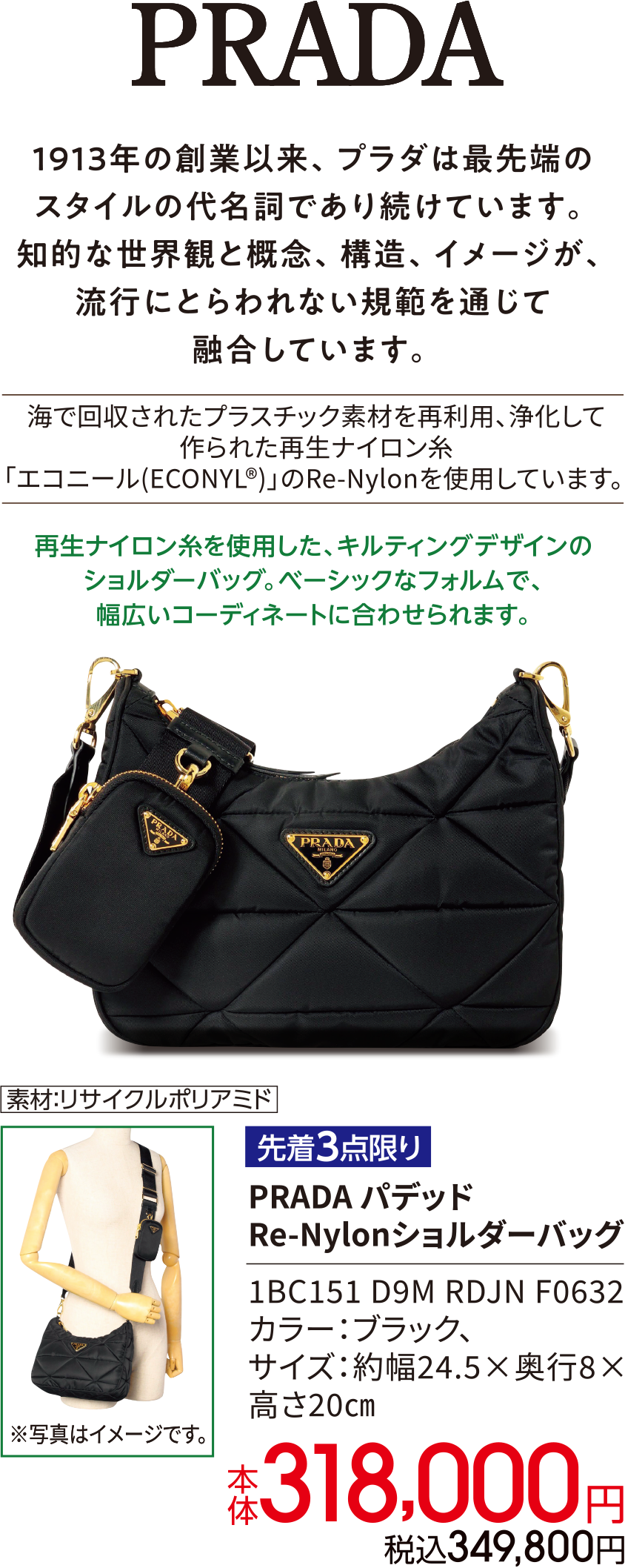 PRADA 1913年の創業以来、プラダは最先端のスタイルの代名詞であり続けています。知的な世界観と概念、構造、イメージが、流行にとらわれない規範を通じて融合しています。海で回収されたプラスチック素材を再利用、浄化して作られた再生ナイロン糸「エコニール(ECONYL?)」のRe-Nylonを使用しています。 再生ナイロン糸を使用した、キルティングデザインのショルダーバッグ。ベーシックなフォルムで、幅広いコーディネートに合わせられます。素材：リサイクルポリアミド 先着3点限り PRADA パデッド Re-Nylonショルダーバッグ 1BC151 D9M RDJN F0632 カラー：ブラック、サイズ：約幅24.5×奥行8×高さ20㎝ 本体318,000円 税込349,800円