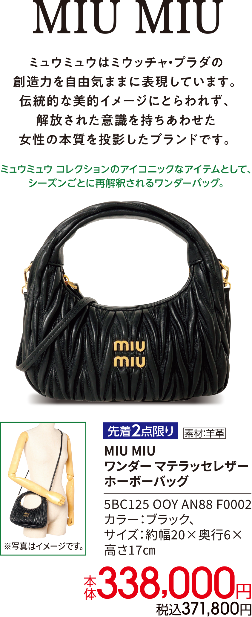 MIU MIU ミュウミュウはミウッチャ・プラダの創造力を自由気ままに表現しています。伝統的な美的イメージにとらわれず、解放された意識を持ちあわせた女性の本質を投影したブランドです。ミュウミュウ コレクションのアイコニックなアイテムとして、シーズンごとに再解釈されるワンダーバッグ。先着2点限り 素材：羊革 MIU MIU ワンダー マテラッセレザー ホーボーバッグ 5BC125 OOY AN88 F0002 カラー：ブラック、サイズ：約幅20×奥行6×高さ17㎝ 本体338,000円 税込371,800円