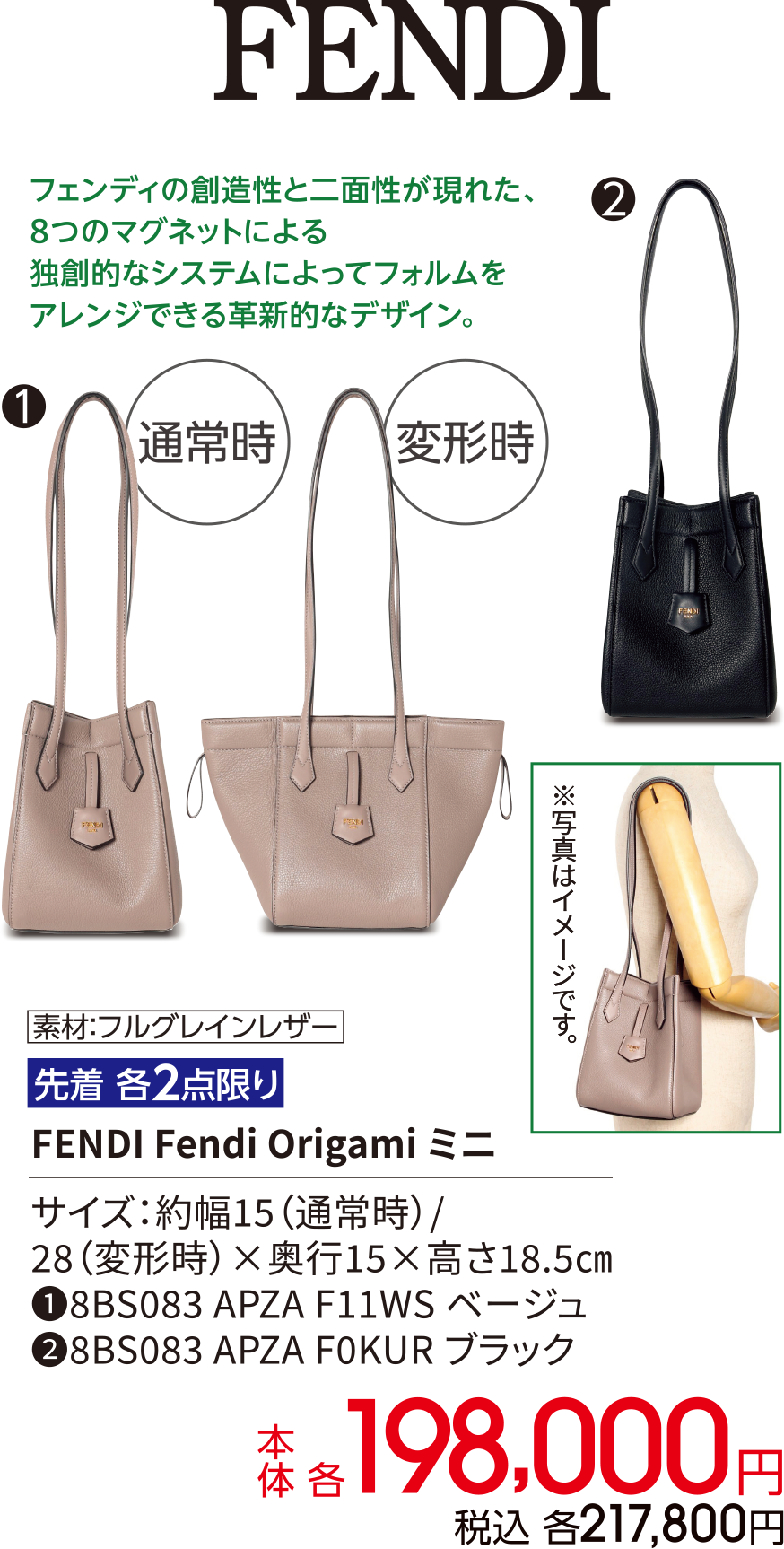 FENDI フェンディの創造性と二面性が現れた、8つのマグネットによる独創的なシステムによってフォルムをアレンジできる革新的なデザイン。素材：フルグレインレザー 先着 各2点限り FENDI Fendi Origami ミニ サイズ：約幅15（通常時）/ 28（変形時）×奥行15×高さ18.5㎝ ①8BS083 APZA F11WS ベージュ ②8BS083 APZA F0KUR ブラック 本体 各198,000円 税込 各217,800円
