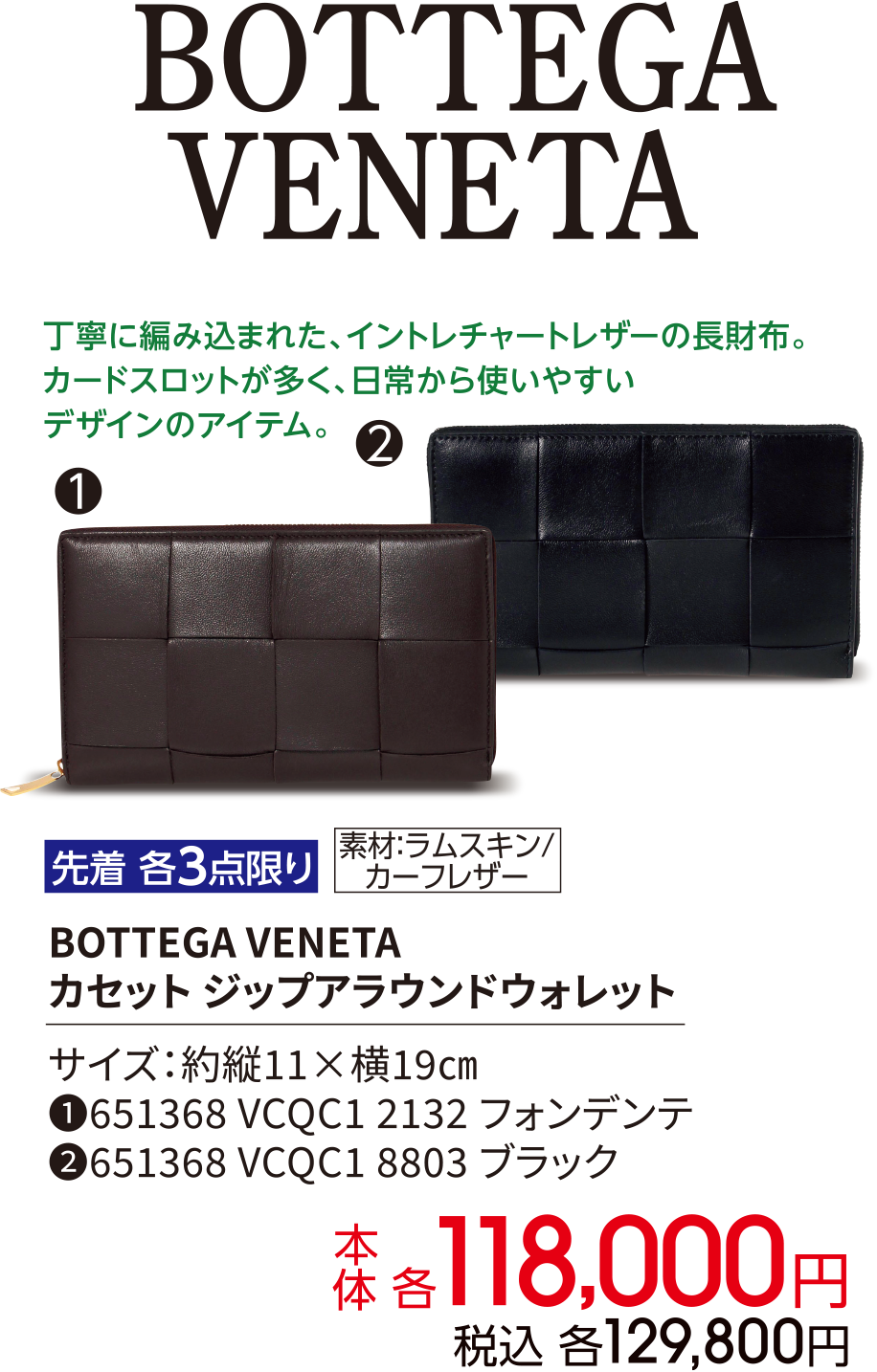 BOTTEGA VENETA 丁寧に編み込まれた、イントレチャートレザーの長財布。カードスロットが多く、日常から使いやすいデザインのアイテム。先着 各3点限り 素材：ラムスキン / カーフレザー BOTTEGA VENETA カセット ジップアラウンドウォレット サイズ：約縦11×横19㎝ ①651368 VCQC1 2132 フォンデンテ ②651368 VCQC1 8803 ブラック 本体 各118,000円 税込 各129,800円