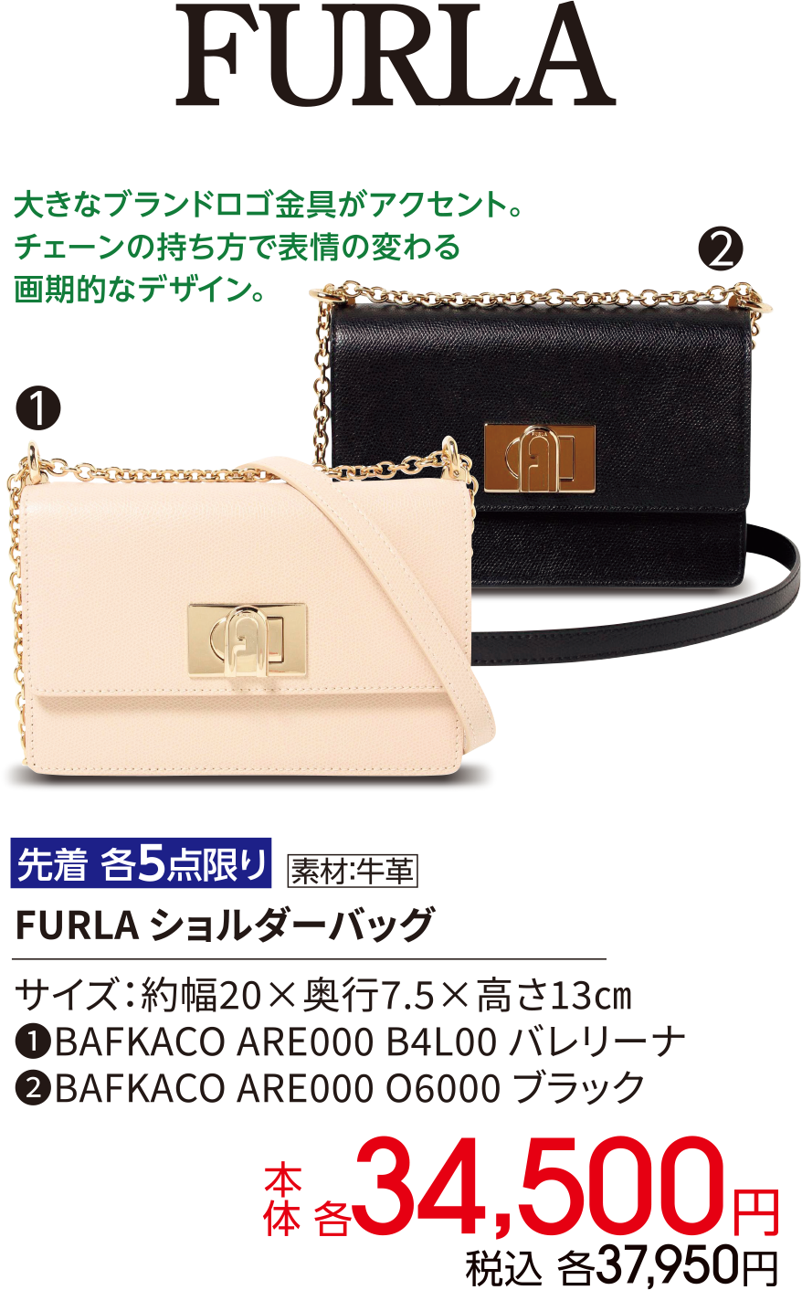 FURLA 大きなブランドロゴ金具がアクセント。チェーンの持ち方で表情の変わる画期的なデザイン。先着 各5点限り 素材：牛革 FURLA ショルダーバッグ サイズ：約幅20×奥行7.5×高さ13㎝ ①BAFKACO ARE000 B4L00 バレリーナ ②BAFKACO ARE000 O6000 ブラック 本体 各34,500円 税込 各37,950円