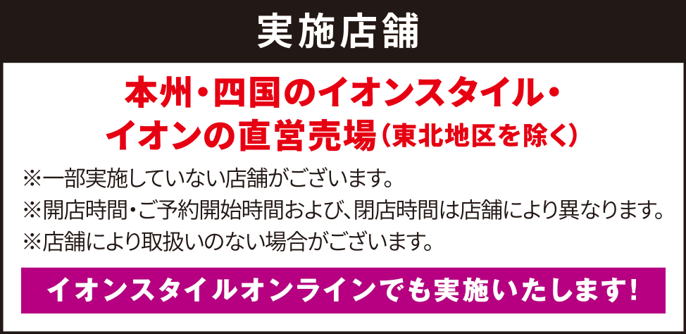 実施店舗 本州・四国のイオンスタイル・イオンの直営売場（東北地区を除く）※一部実施していない店舗がございます。※開店時間・ご予約開始時間および、閉店時間は店舗により異なります。イオンスタイルオンラインでも実施いたします！