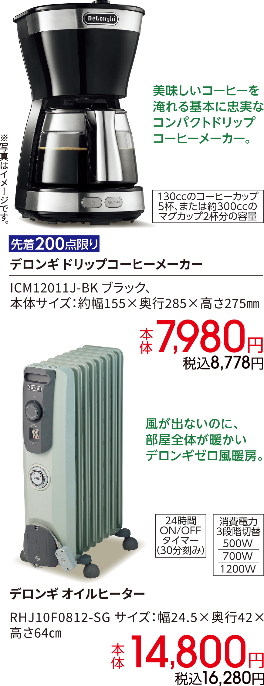美味しいコーヒーを淹れる基本に忠実なコンパクトドリップコーヒーメーカー130ccのコーヒーカップ5杯、または約300ccのマグカップ2杯分の容量 先着200点限り デロンギ ドリップコーヒーメーカー ICM12011J-BK ブラック、本体サイズ：約幅155×奥行285×高さ275㎜ 本体 7,980円 税込8,778円 風が出ないのに、部屋全体が暖かいデロンギゼロ風暖房。24時間 ON/OFF タイマー（30分刻み）消費電力 3段階切替 500W 700W 1200W デロンギ オイルヒーター RHJ10F0812-SG サイズ：幅24.5×奥行42×高さ64㎝ 本体 14,800円 税込16,280円
