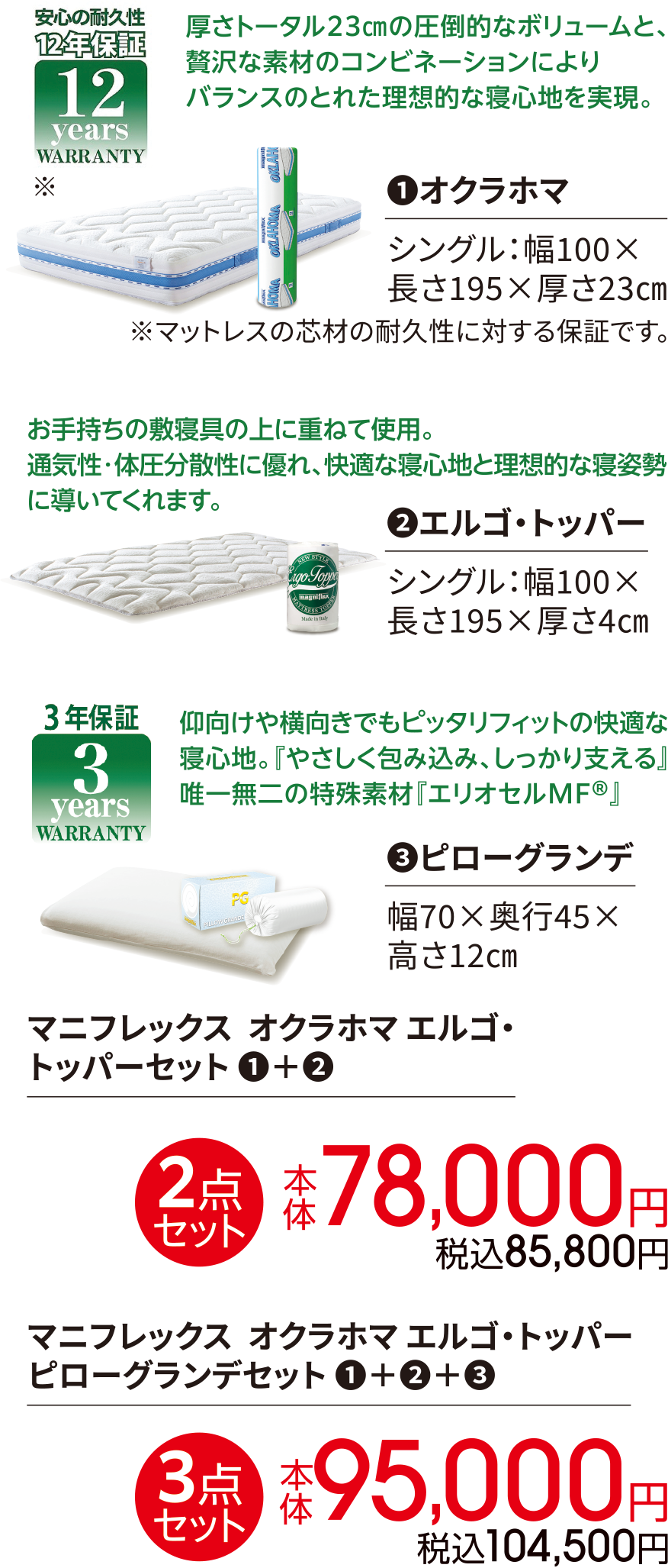 創業60年の歴史を持つイタリアの寝具ブランド マニフレックス。 安心の耐久性 12年保証 厚さトータル23㎝の圧倒的なボリュームと、贅沢な素材のコンビネーションによりバランスのとれた理想的な寝心地を実現。①オクラホマ シングル：幅100×長さ195×厚さ23㎝ ※マットレスの芯材の耐久性に対する保証です。お手持ちの敷寝具の上に重ねて使用。通気性・体圧分散性に優れ、快適な寝心地と理想的な寝姿勢に導いてくれます。②エルゴ・トッパー シングル：幅100×長さ195×厚さ4㎝ 3年保証 3years 仰向けや横向きでもピッタリフィットの快適な寝心地。『やさしく包み込み、しっかり支える』唯一無二の特殊素材『エリオセルMF?』③ピローグランデ 幅70×奥行45×高さ12㎝ マニフレックス  オクラホマ エルゴ・トッパーセット ①+② 2点セット 本体 78,000円 税込85,800円 マニフレックス  オクラホマ エルゴ・トッパー ピローグランデセット ①+②+③ 3点セット 本体 95,000円 税込104,500円