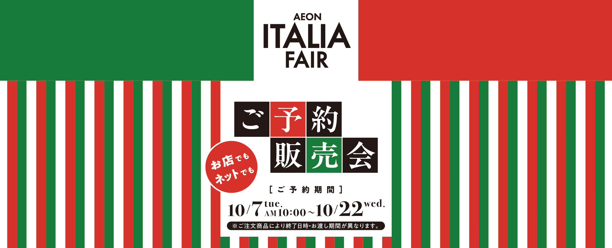 AEON ITALIA FAIR イオンイタリアフェア ご予約販売会 お店でもネットでも ご予約期間 10/7 tue. AM 10:00～10/22 wed. ※ご注文商品により終了日時・お渡し期間が異なります。