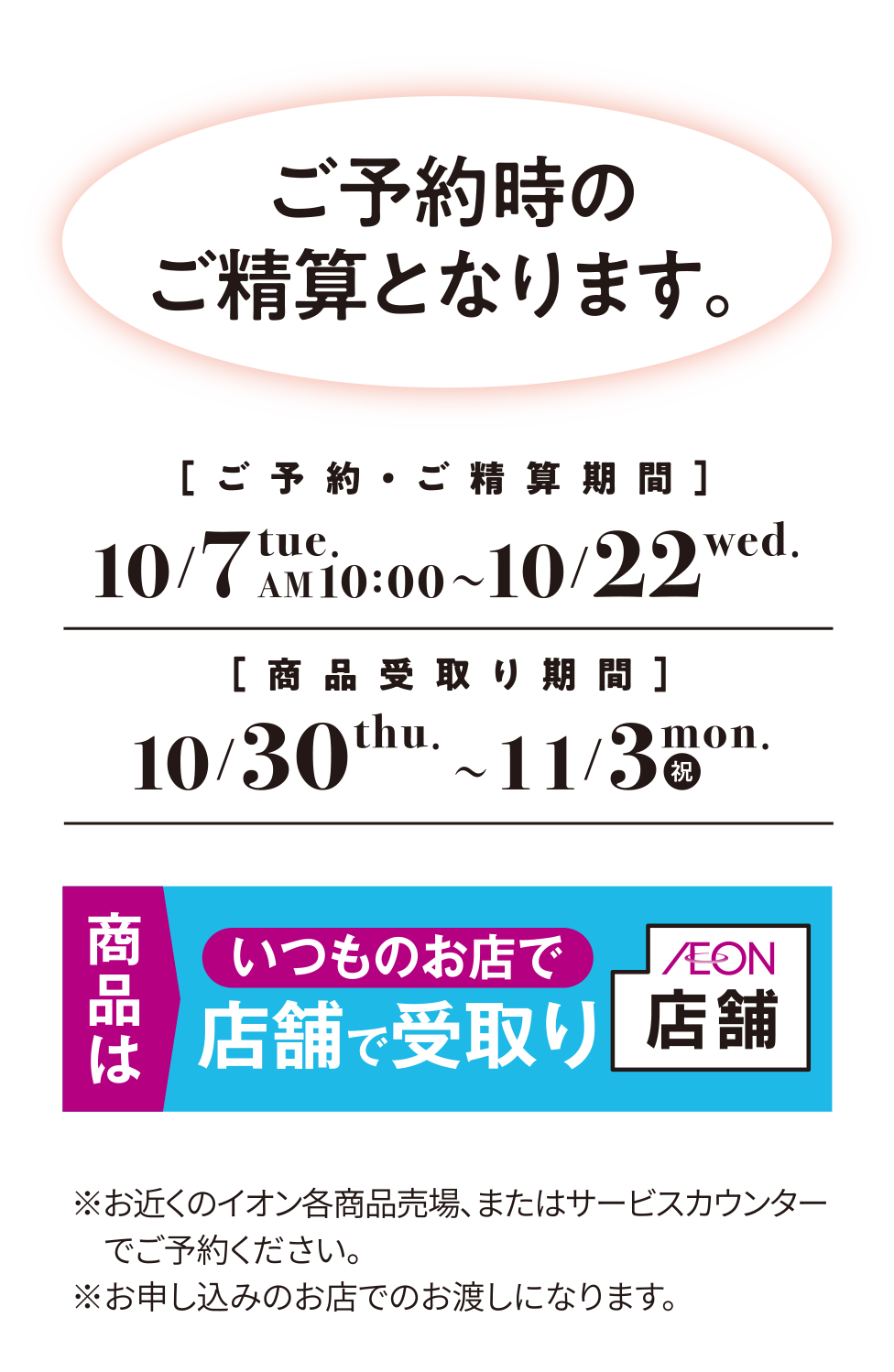 ご予約時のご精算となります。ご予約・ご精算期間 10/7 tue. AM10:00 ～ 10/22 wed. 商品受取り期間 10/30 thu. ～ 11/3 mon. (祝) 商品はいつものお店で店舗で受取り ※お近くのイオン各商品売場、またはサービスカウンターでご予約ください。※お申し込みのお店でのお渡しになります。