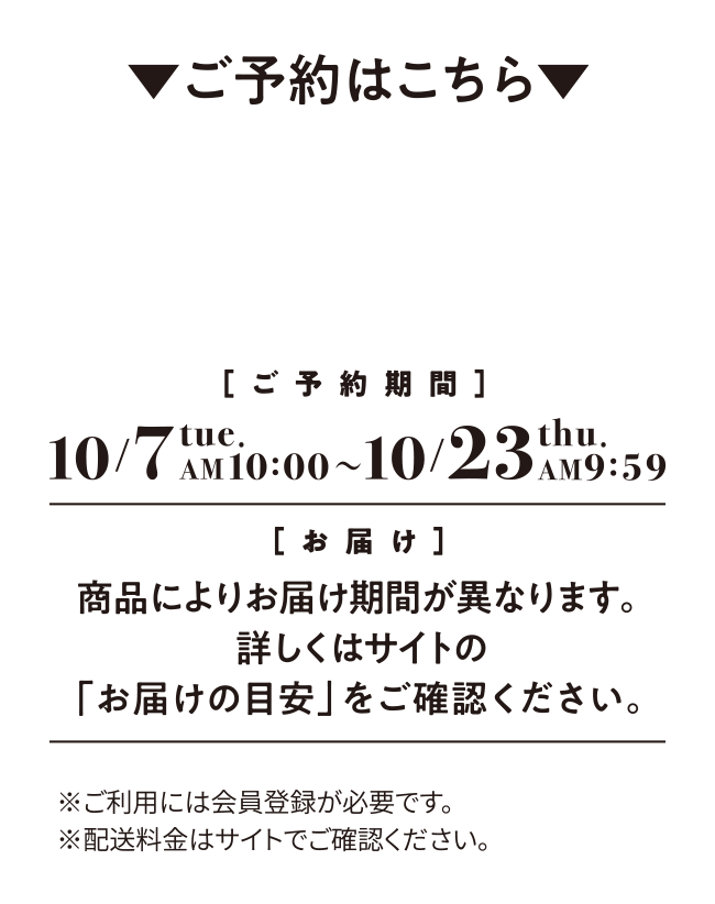 ご予約はこちら ご予約期間 10/7 tue. AM10:00 ～ 10/23 thu. AM 9:59 お届け 商品によりお届け期間が異なります。詳しくはサイトの「お届けの目安」をご確認ください。※ご利用には会員登録が必要です。※配送料金はサイトでご確認ください。