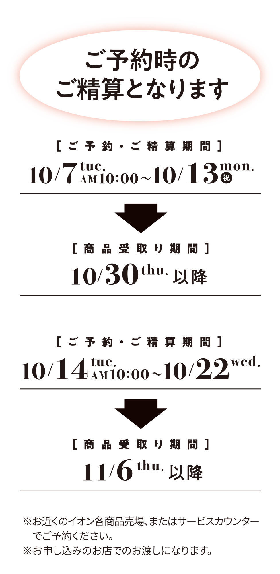 ご予約時のご精算となります ご予約・ご精算期間 10/7 tue. AM10:00 ～ 10/13 mon. (祝) 商品受取り期間 10/30 tue. 以降 ご予約・ご精算期間 10/14 tue. AM 10:00 ～ 10/22 wed. 商品受取り期間 11/6 thu. 以降 ※お近くのイオン各商品売場、またはサービスカウンターでご予約ください。※お申し込みのお店でのお渡しになります。