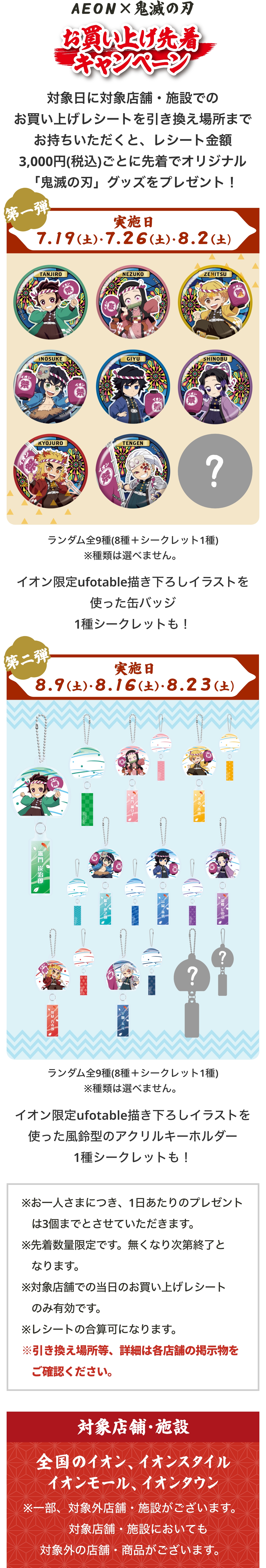 イオンとアニメ「鬼滅の刃」がコラボした「お買い上げ先着キャンペーン」。対象日に対象店舗・施設でお買い上げレシートを引換場所まで持っていくと、レシート金額3,000円（税込）ごとに先着でオリジナル『鬼滅の刃』グッズをプレゼント。第1弾の実施日は7月19日（土）、7月26日（土）、8月2日（土）。景品はイオン限定ufotable描き下ろしイラストを使用した缶バッジで、種類は選べない。竈門炭治郎、竈門禰󠄀豆子、我妻善逸、嘴平伊之助、冨岡義勇、胡蝶しのぶ、煉󠄀獄杏寿郎、宇髄天元の8種類＋シークレットの全9種。イオンと鬼滅の刃コラボ「お買い上げ先着キャンペーン」の第二弾。実施日は8月9日（土）、8月16日（土）、8月23日（土）。景品は「ランダム全9種（8種＋シークレット1種）」のイオン限定ufotable描き下ろしイラストを使った風鈴型のアクリルキーホルダーで、種類は選べない。透明な風鈴を模したアクリルキーホルダーのそれぞれの風鈴の短冊部分にはキャラクターの名前や模様が描かれている。竈門炭治郎、竈門禰󠄀豆子、我妻善逸、嘴平伊之助、冨岡義勇、胡蝶しのぶ、煉󠄀獄杏寿郎、宇髄天元＋シークレットの全９種のデザイン。レシート対象店舗・施設は全国のイオン、イオンスタイル、イオンモール、イオンタウン。一部、対象外の店舗・施設がございます。対象施設においても対象外の店舗・商品がございます。