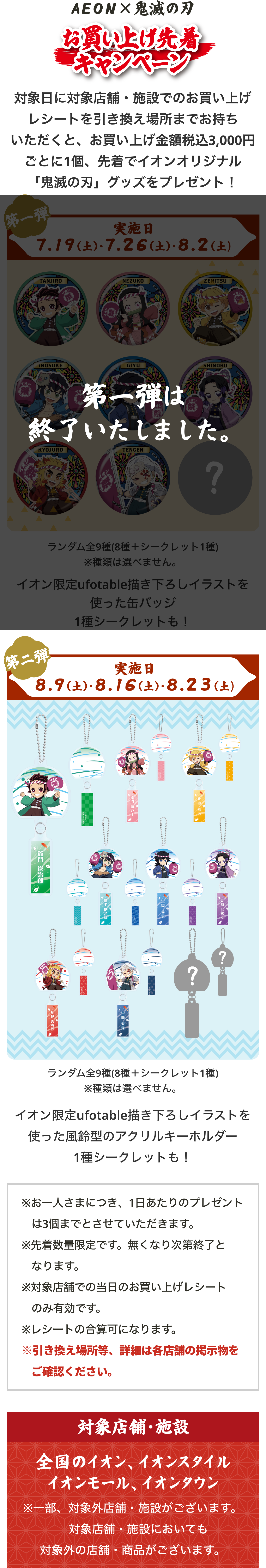 イオンとアニメ「鬼滅の刃」がコラボした「お買い上げ先着キャンペーン」。対象日に対象店舗・施設でお買い上げレシートを引換場所まで持っていくと、レシート金額3,000円（税込）ごとに先着でオリジナル『鬼滅の刃』グッズをプレゼント。第1弾の実施日は7月19日（土）、7月26日（土）、8月2日（土）。景品はイオン限定ufotable描き下ろしイラストを使用した缶バッジで、種類は選べない。竈門炭治郎、竈門禰󠄀豆子、我妻善逸、嘴平伊之助、冨岡義勇、胡蝶しのぶ、煉󠄀獄杏寿郎、宇髄天元の8種類＋シークレットの全9種。イオンと鬼滅の刃コラボ「お買い上げ先着キャンペーン」の第二弾。実施日は8月9日（土）、8月16日（土）、8月23日（土）。景品は「ランダム全9種（8種＋シークレット1種）」のイオン限定ufotable描き下ろしイラストを使った風鈴型のアクリルキーホルダーで、種類は選べない。透明な風鈴を模したアクリルキーホルダーのそれぞれの風鈴の短冊部分にはキャラクターの名前や模様が描かれている。竈門炭治郎、竈門禰󠄀豆子、我妻善逸、嘴平伊之助、冨岡義勇、胡蝶しのぶ、煉󠄀獄杏寿郎、宇髄天元＋シークレットの全９種のデザイン。レシート対象店舗・施設は全国のイオン、イオンスタイル、イオンモール、イオンタウン。一部、対象外の店舗・施設がございます。対象施設においても対象外の店舗・商品がございます。
