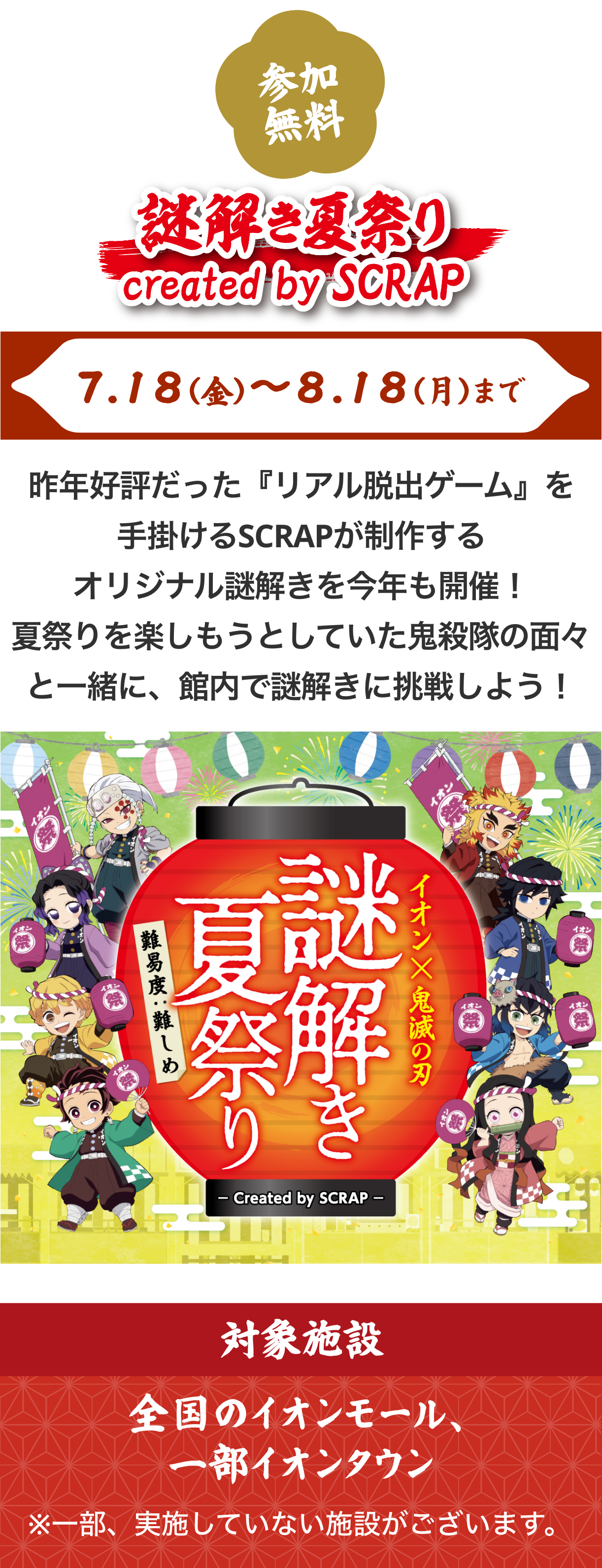 イオンと鬼滅の刃がコラボした「謎解き夏祭り created by SCRAP」。開催期間は7月18日（金）から8月18日（月）まで。昨年好評だった『リアル脱出ゲーム』を手掛けるSCRAPが制作するオリジナル謎解きを今年も開催。夏祭りを楽しもうとしていた鬼殺隊の面々とともに館内で謎解きに挑戦しよう。対象施設は全国のイオンモール、一部イオンタウン。一部、実施していない店舗がございます。