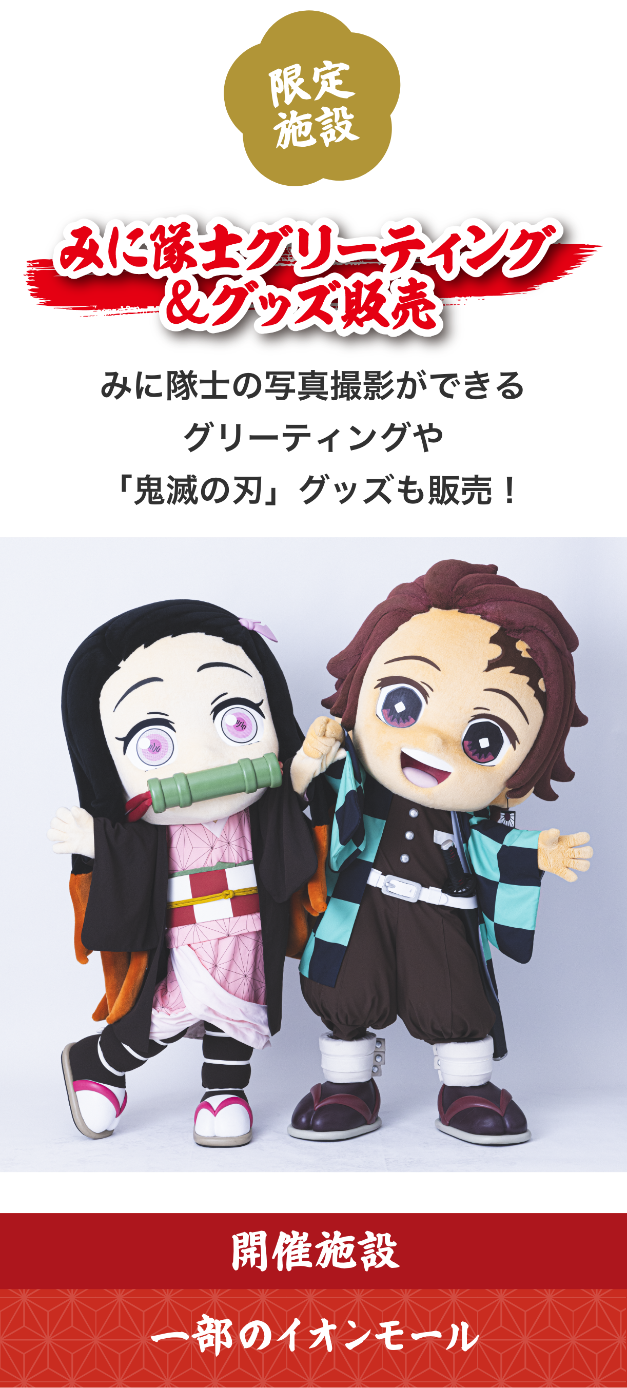 イオンと鬼滅の刃がコラボした「みに隊士グリーティング＆グッズ販売」。開催は一部のイオンモールのみ。みに隊士のミニキャラクター着ぐるみとの写真撮影ができるグリーティングや、『鬼滅の刃』グッズの販売が行われる。みに隊士は竈門禰豆子と竈門炭治郎ほか。