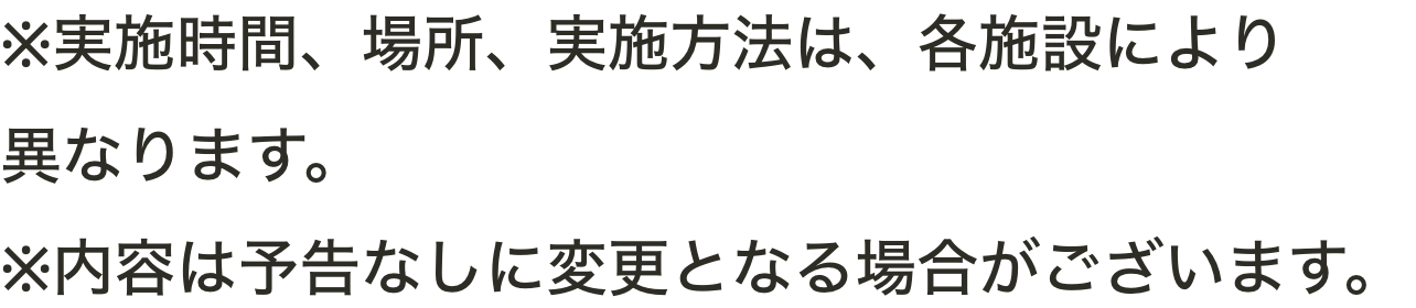 ※実施時間、場所、実施方法は、各施設により異なります。※内容は予告なしに変更となる場合がございます。