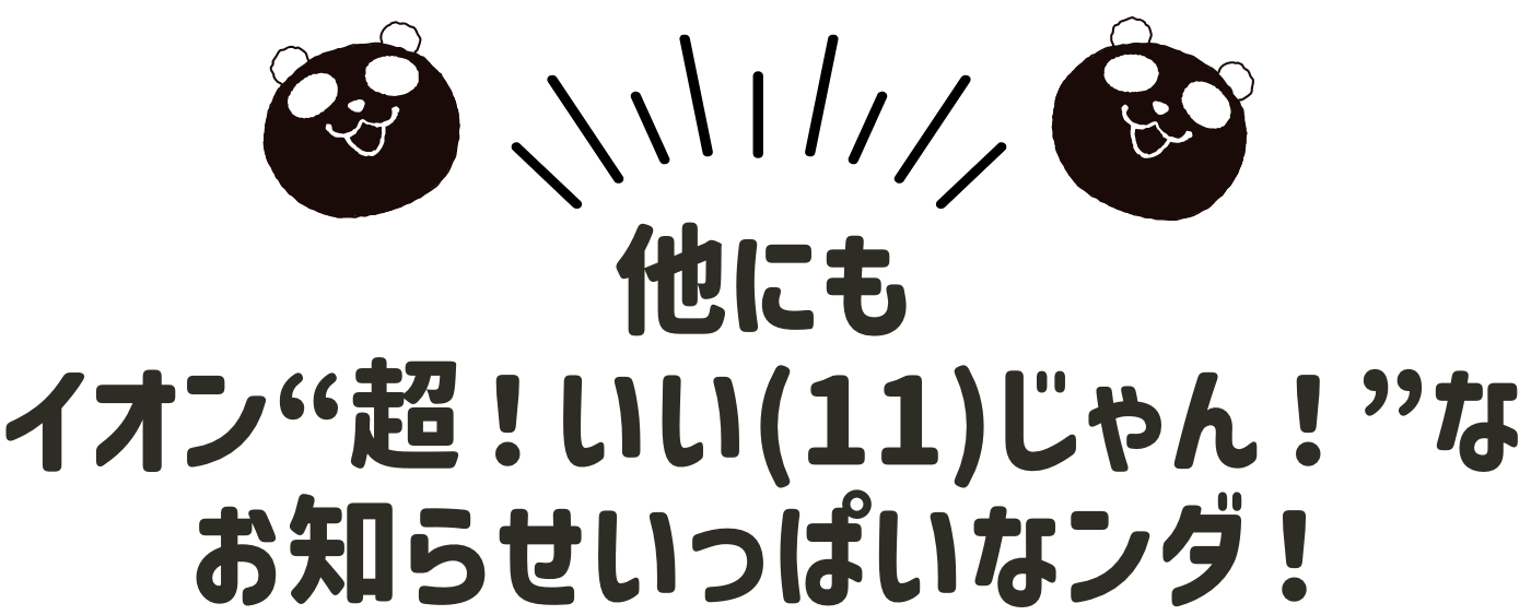 他にもイオン“超！いい(11)じゃん！”なお知らせいっぱいなンダ！