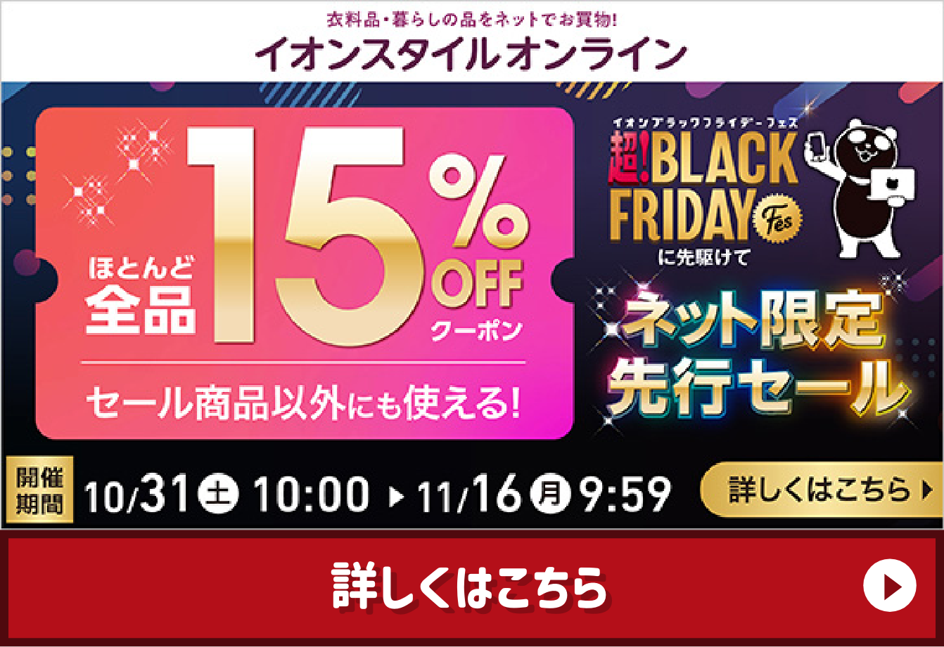 衣料品・暮らしの品をネットでお買物！イオンスタイルオンライン ほとんど全品15%OFFクーポン セール商品以外にも使える！ 超！BLACK FRIDAY Fesに先駆けて ネット限定先行セール 開催期間10/31（土）10:00→11/16（月）9:59 詳しくはこちら
