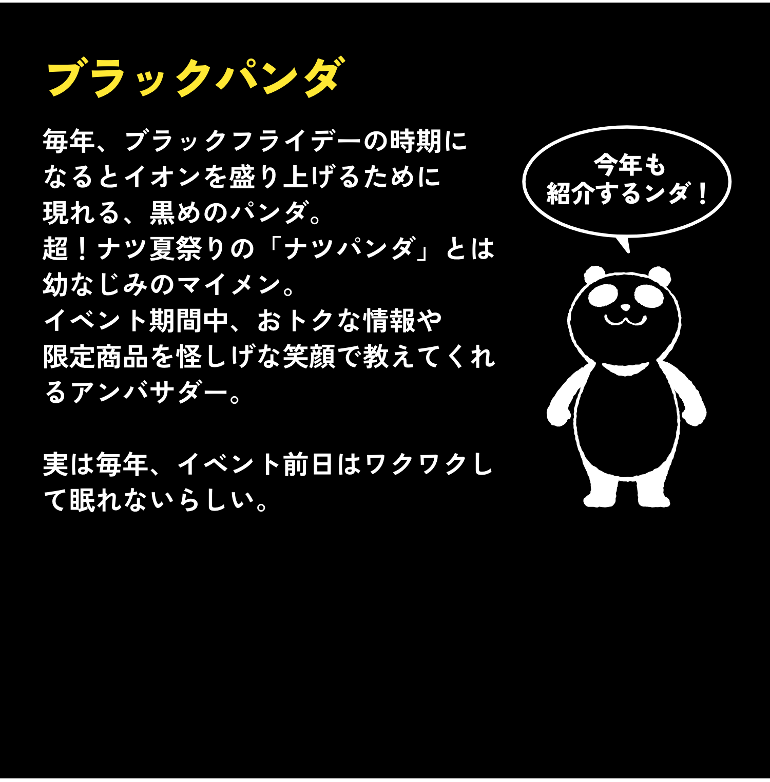 ブラックパンダ 毎年、ブラックフライデーの時期になるとイオンを盛り上げるために現れる、黒めのパンダ。超！ナツ夏祭りの「ナツパンダ」とは幼なじみのマイメン。イベント期間中、おトクな情報や限定商品を怪しげな笑顔で教えてくれるアンバサダー。実は毎年、イベント前日はワクワクして眠れないらしい。 今年も紹介するンダ！