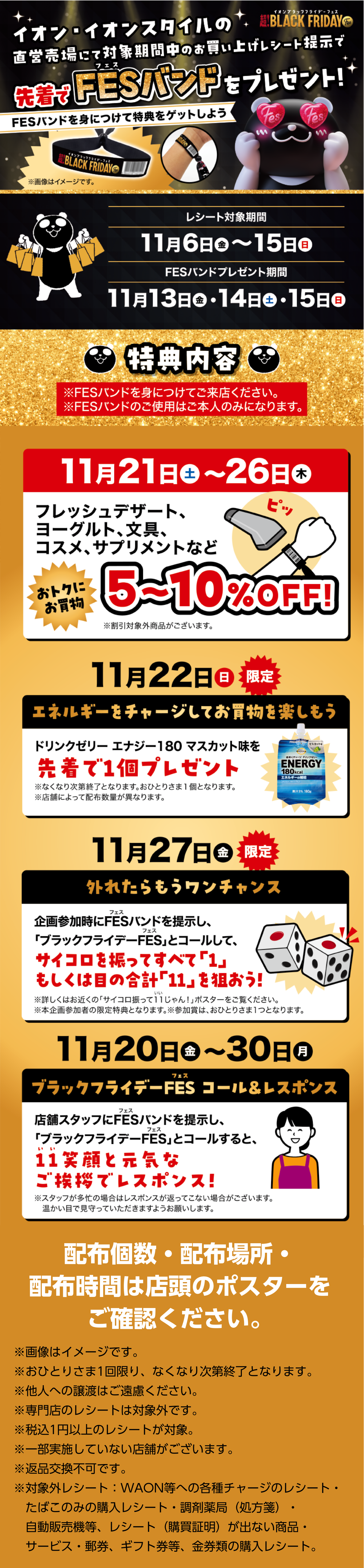 イオン・イオンスタイルの直営売場にて対象期間中のお買い上げレシート提示で先着でFESバンドをプレゼント！ FESバンドを身につけて特典をゲットしよう レシート対象期間11月6日（金）～15日（日） FESバンドプレゼント期間11月13日（金）・14日（土）・15日（日） 特典内容 ※FESバンドを身につけてご来店ください。 11月21日（土）～26日（木）フレッシュデザート、ヨーグルト、文具、コスメ、サプリメントなど5〜10%OFF 11月22日（日）限定 エネルギーをチャージしてお買物を楽しもう ドリンクゼリー先着で1個プレゼント 11月27日（金）限定 外れたらもうワンチャンス サイコロを振ってすべて「1」もしくは目の合計「11」を狙おう！ 11月20日（金）～30日（月）超！11じゃんレスポンス ※画像はイメージです。