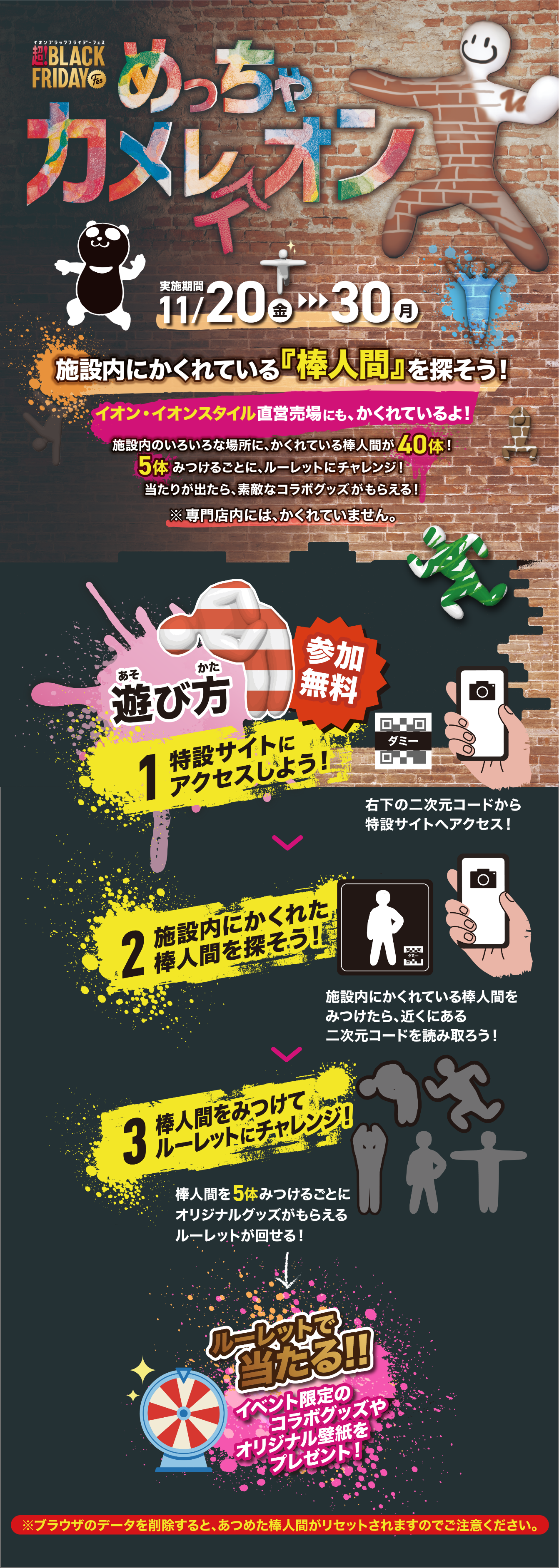 超！BLACK FRIDAY めっちゃカメレオン 実施期間11/20（金）→30（月） 施設内にかくれている『棒人間』を探そう！ 遊び方 参加無料 1 特設サイトにアクセスしよう！ 2 施設内にかくれた棒人間を探そう！ 3 棒人間をみつけてルーレットにチャレンジ！ ルーレットで当たる!! イベント限定のコラボグッズやオリジナル壁紙をプレゼント！