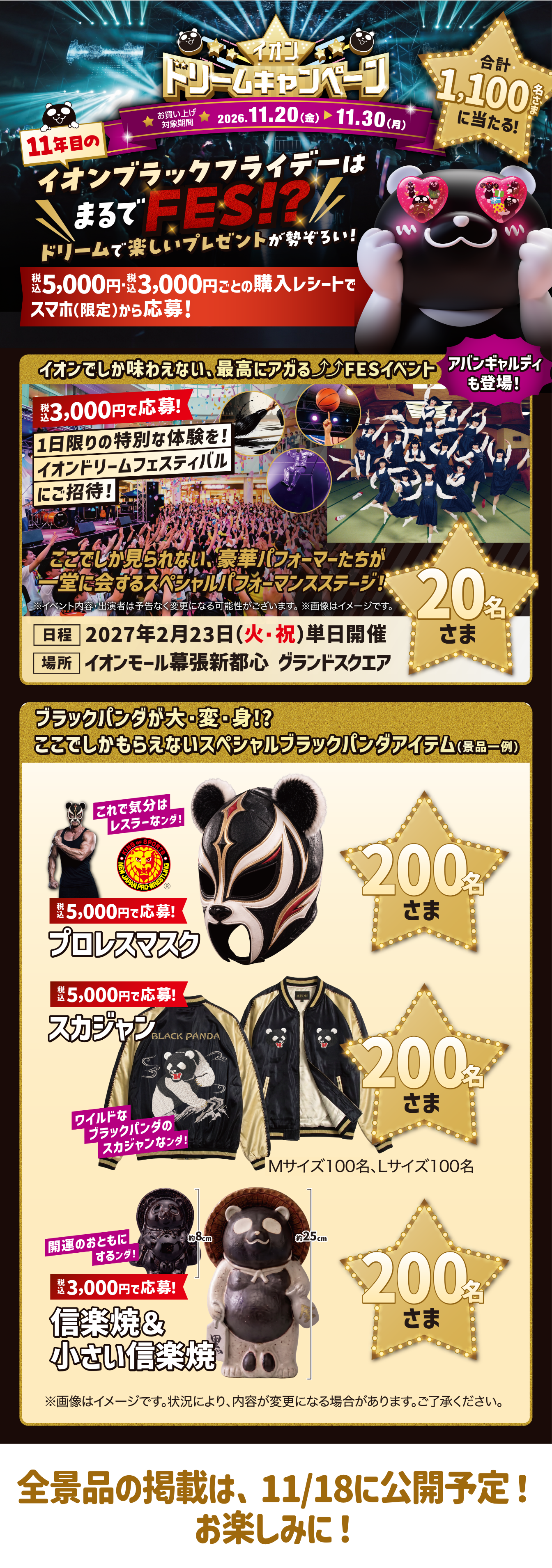 イオンドリームキャンペーン 11年目のイオンブラックフライデーはまるでFES!? 税込5,000円・税込3,000円ごとの購入レシートでスマホ（限定）から応募！ 合計1,100名に当たる！ イオンドリームフェスティバルにご招待 20名さま プロレスマスク・スカジャン・信楽焼＆小さい信楽焼 各200名さま 全景品の掲載は、11/18に公開予定！お楽しみに！