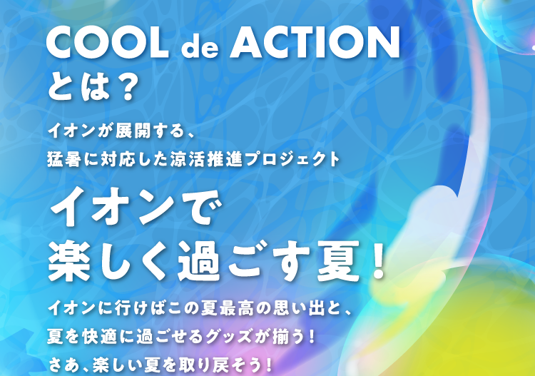 COOL de ACTIONとは？ イオンが展開する、猛暑に対応した涼活推進プロジェクト イオンで楽しく過ごす夏！ イオンに行けばこの夏最高の思い出と、夏を快適に過ごせるグッズが揃う！ さあ、楽しい夏を取り戻そう！