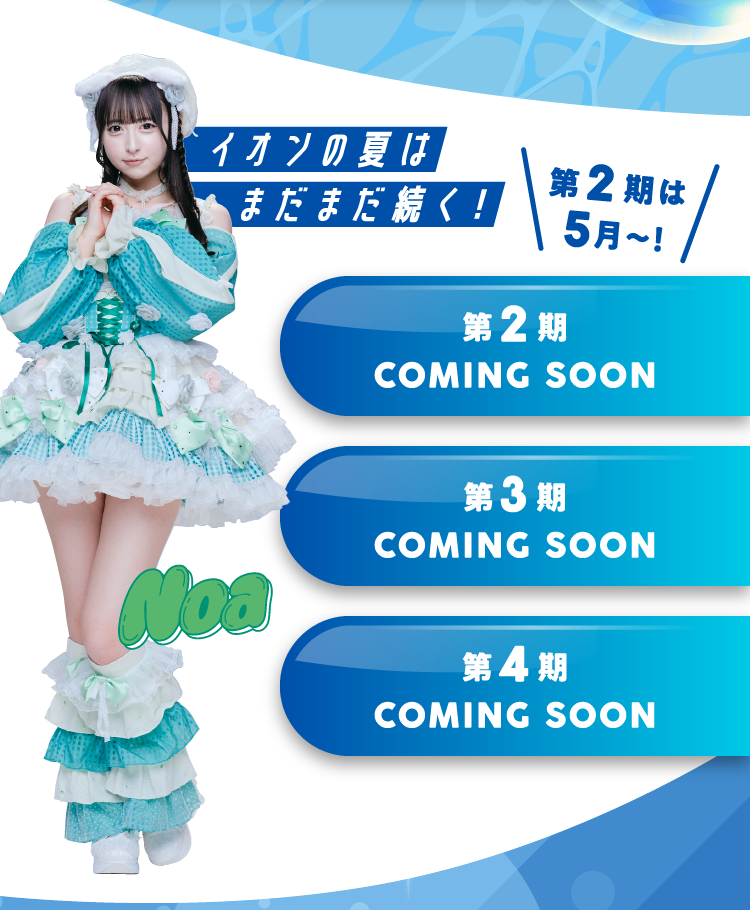 イオンの夏はまだまだ続く！ 第2期は5月～！ 第2期 COMING SOON 第3期 COMING SOON 第4期 COMING SOON