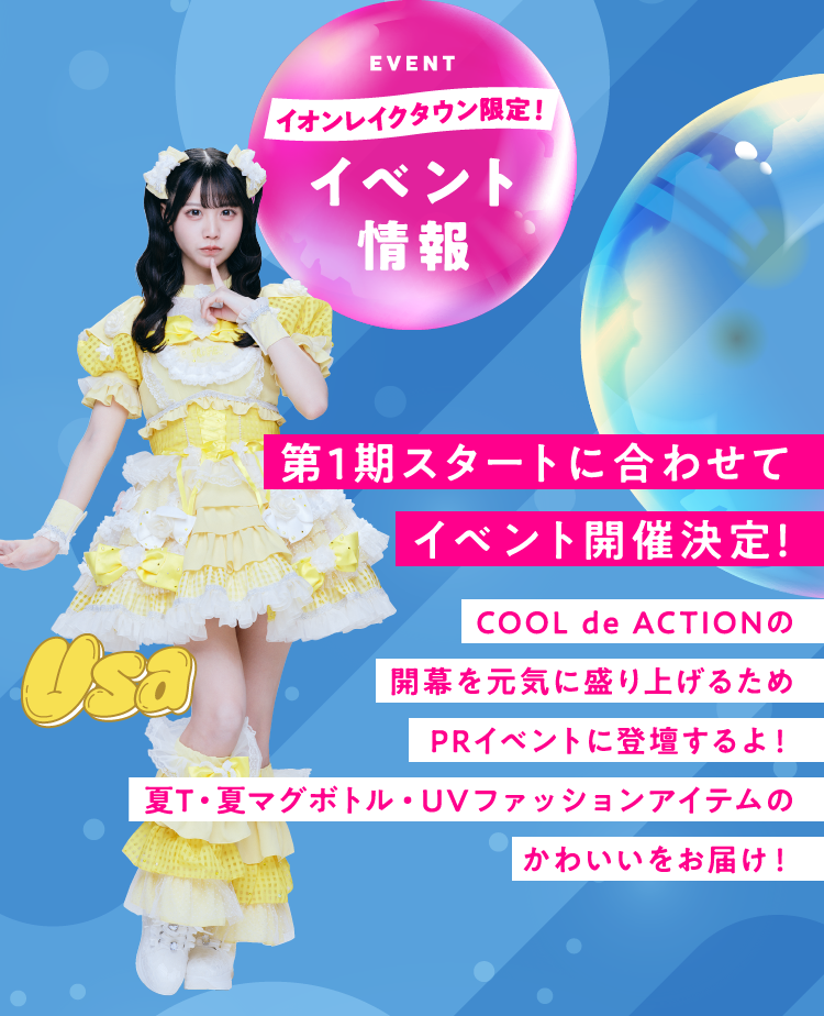 EVENT イオンレイクタウン限定 イベント情報 第1期スタートに合わせてイベント開催決定！ COOL de ACTIONの開幕を元気に盛り上げるためPRイベントに登壇するよ！ 夏T・夏マグボトル・UVファッションアイテムのかわいいをお届け！