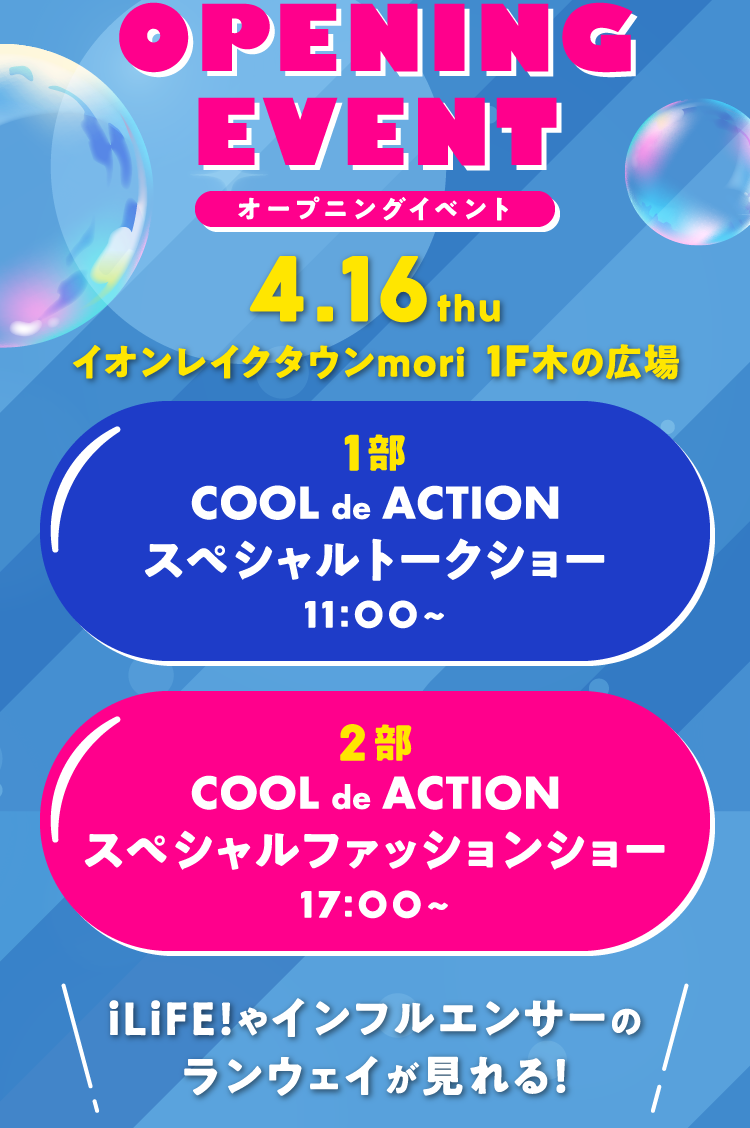 OPENING EVENT オープニングイベント 4.16thu イオンレイクタウンmori 1F木の広場 第1部 COOL de ACTION スペシャルファッションショー 11：00～ 第2部 COOL de ACTION スペシャルファッションショー iLiFE!やインフルエンサーのランウェイが見れる！