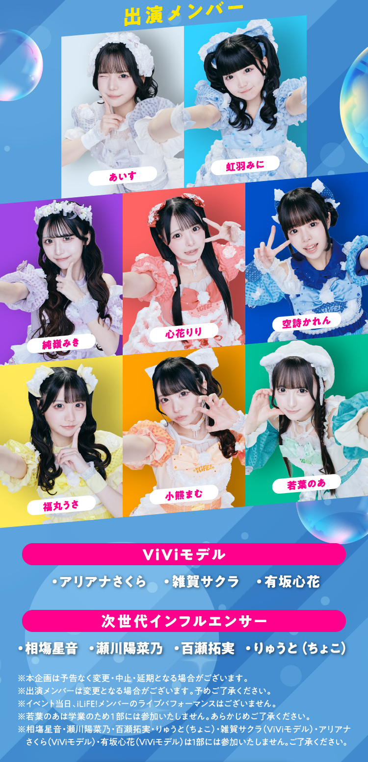 出演メンバー あいす 虹羽みに 純嶺みき 心花りり 空詩かれん 福丸うさ 小熊まむ 若葉のあ ViViモデル ・アリアナさくら ・雑賀サクラ ・有坂心花 次世代インフルエンサー ・相塲星音 ・瀬川陽菜乃 ・百瀬拓実 ・りゅうと（ちょこ） ※本企画は予告なく変更・中止・延期となる場合がございます。 ※出演メンバーは変更となる場合がございます。予めご了承ください。 ※イベント当日、iLiFE!メンバーのライブパフォーマンスはございません。 ※若葉のあは学業のため１部には参加いたしません。あらかじめご了承ください。 ※相塲星音・瀬川陽菜乃・百瀬拓実・りゅうと（ちょこ）・雑賀サクラ（ViViモデル）・アリアナさくら（ViViモデル）・有坂心花（ViViモデル）は1部には参加いたしません。ご了承ください。 