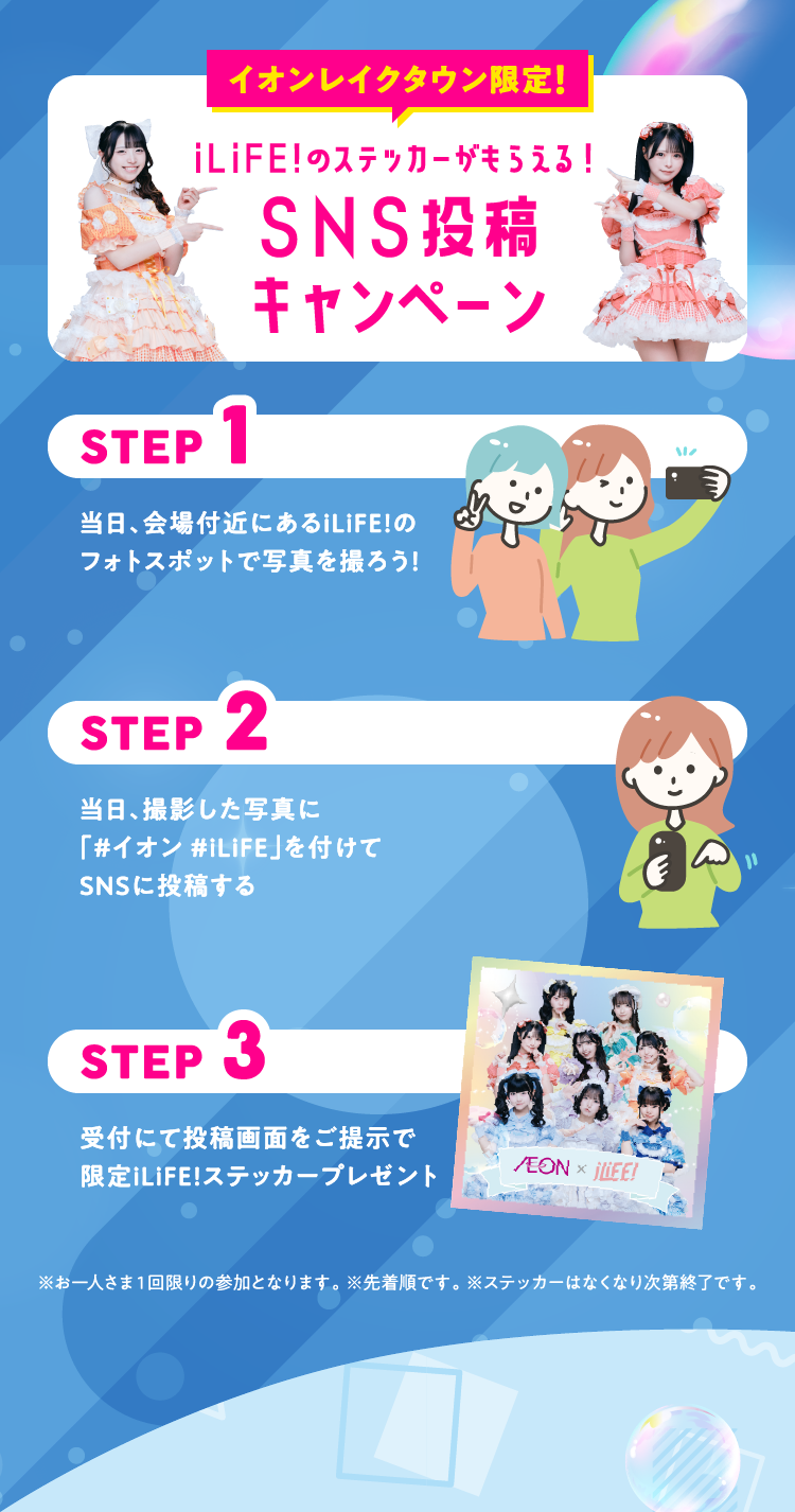 イオンレイクタウン限定！ iLiFE!のステッカーがもらえる！ SNS投稿キャンペーン STEP1 当日、会場付近にあるiLiFE!のフォトスポットで写真を撮ろう！ STEP2 当日、撮影した写真に「#イオン #iLiFE」を付けてSNSに投稿する STEP3 受付にて投稿画面をご提示で限定iLiFE!ステッカーをプレゼント ※お一人さま１回限りの参加となります。 ※先着順です。 ※ステッカーはなくなり次第終了です。