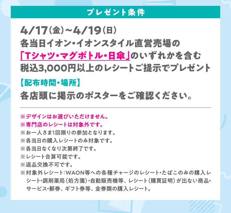 プレゼント条件　4/17（金）～4/19（日）各当日イオン・イオンスタイル直営売場の「Tシャツ・マグボトル・日傘」のいずれかを含む税込3,000円以上のレシートご提示でプレゼント　【配布時間・場所】　各店頭に掲示のポスターをご確認ください。※デザインはお選びいただけません。※専門店のレシートは対象外です。※お一人さま１回限りの参加となります。※各当日の購入レシートのみ対象です。※各当日なくなり次第終了です。※レシート合算可能です。※返品交換不可です。※対象外レシート：WAON等への各種チャージのレシート・たばこのみの購入レシート・調剤薬局（処方箋）・自動販売機等、レシート（購買証明）が出ない商品・サービス・郵券、ギフト券等、金券類の購入レシート。