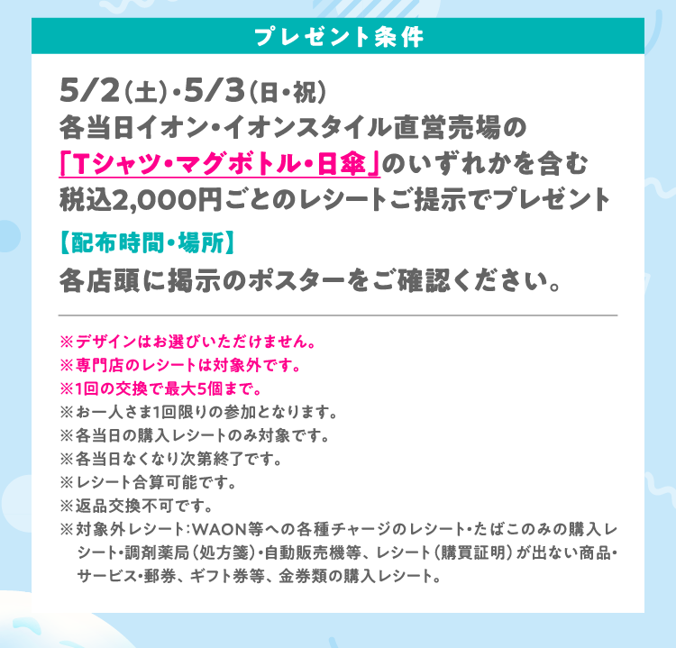プレゼント条件　5/2（土）・5/3（日・祝）各当日イオン・イオンスタイル直営売場の「Tシャツ・マグボトル・日傘」のいずれかを含む税込2,000円ごとのレシートご提示でプレゼント【配布時間・場所】各店頭に掲示のポスターをご確認ください。※デザインはお選びいただけません。※専門店のレシートは対象外です。※1回の交換で最大5個まで。※お一人さま１回限りの参加となります。※各当日の購入レシートのみ対象です。※各当日なくなり次第終了です。※レシート合算可能です。※返品交換不可です。※対象外レシート：WAON等への各種チャージのレシート・たばこのみの購入レシート・調剤薬局（処方箋）・自動販売機等、レシート（購買証明）が出ない商品・サービス・郵券、ギフト券等、金券類の購入レシート。