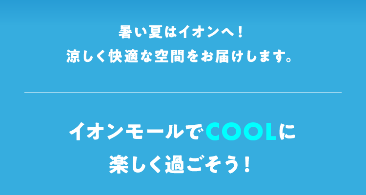 熱い夏はイオンへ！ 涼しく快適な空間をお届けします。 イオンモールでCOOLに楽しく過ごそう！
