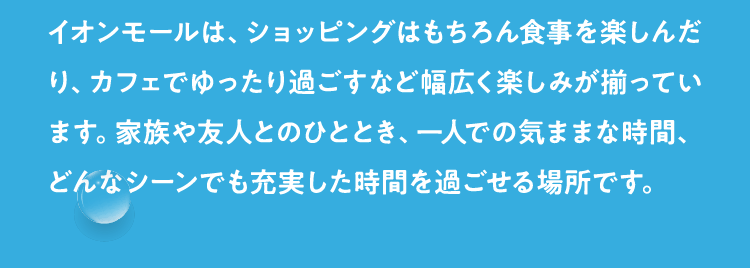 イオンモールは、ショッピングはもちろん食事を楽しんだり、カフェでゆったり過ごすなど幅広く楽しみが揃っています。家族や友人とのひととき、一人での気ままな時間、どんなシーンでも充実した時間を過ごせる場所です。